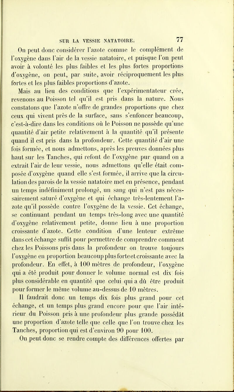 On peut donc considérer l'azote comme le complément de l'oxygène dans l'air de la vessie natatoire, et puisque l'on peut avoir à volonté les plus faibles et les plus fortes proportions d'oxygène, on peut, par suite, avoir réciproquement les plus fortes et les plus faibles proportions d'azote. Mais au lieu des conditions que l'expérimentateur crée, revenons au Poisson tel qu'il est pris dans la nature. Nous constatons que l'azote n'offre de grandes proportions que chez ceux qui vivent près de la surface, sans s'enfoncer beaucoup, c'est-à-dire dans les conditions où le Poisson ne possède qu'une quantité d'air petite relativement à la quantité qu'il présente quand il est pris dans la profondeur. Cette quantité d'air une fois formée, et nous admettons, après les preuves données plus haut sur les Tanches, qui refont de l'oxygène pur quand on a extrait l'air de leur vessie, nous admettons qu'elle- était com- posée d'oxygène quand elle s'est formée, il arrive que la circu- lation des parois de la vessie natatoire met en présence, pendant un temps indéfiniment prolongé, un sang qui n'est pas néces- sairement saturé d'oxygène et qui échange très-lentement l'a- zote qu'il possède contre l'oxygène de la vessie. Cet échange, se continuant pendant un temps très-long avec une quantité d'oxygène relativement petite, donne lieu à une proportion croissante d'azote. Cette condition d'une lenteur extrême dans cet échange suffit pour permettre de comprendre comment chez les Poissons pris dans la profondeur on trouve toujours l'oxygène en proportion beaucoup plus forteet croissante avec la profondeur. En effet, à iOO mètres de profondeur, l'oxygène qui a été produit pour donner le volume normal est dix fois plus considérable en quantité que celui qui a dû être produit pour former le même volume au-dessus de 10 mètres. Il faudrait donc un temps dix fois plus grand pour cet échange, et un temps plus grand encore pour que l'air inté- rieur du Poisson pris à une profondeur plus grande possédât une proportion d'azote telle que celle que l'on trouve chez les Tanches, proportion qui est d'environ 90 pour 100. On peut donc se rendre compte des différences offertes par