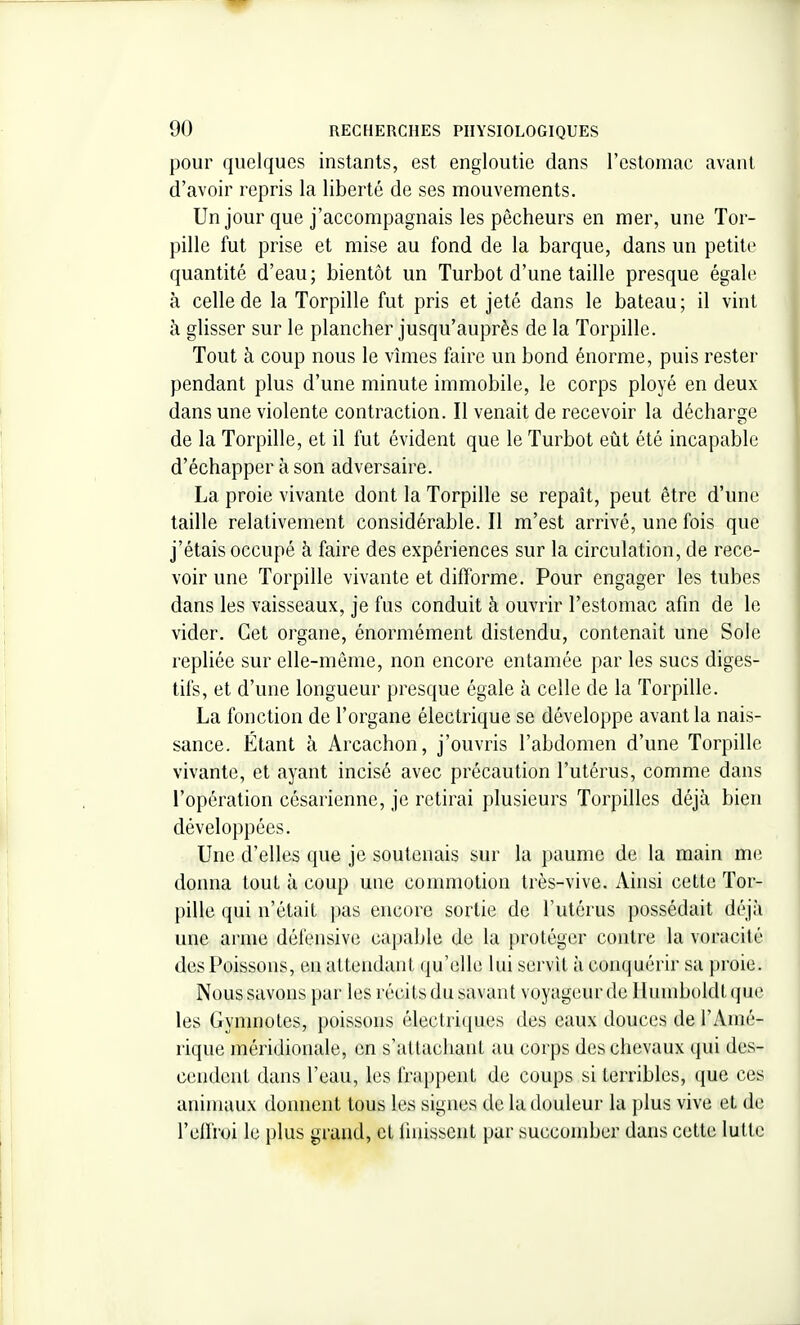 pour quelques instants, est engloutie dans l'estomac avant d'avoir repris la liberté de ses mouvements. Un jour que j'accompagnais les pêcheurs en mer, une Tor- pille fut prise et mise au fond de la barque, dans un petite quantité d'eau ; bientôt un Turbot d'une taille presque égale à celle de la Torpille fut pris et jeté dans le bateau ; il vint à glisser sur le plancher jusqu'auprès de la Torpille. Tout à coup nous le vhiies faire un bond énorme, puis rester pendant plus d'une minute immobile, le corps ployé en deux dans une violente contraction. Il venait de recevoir la décharge de la Torpille, et il fut évident que le Turbot eût été incapable d'échapper à son adversaire. La proie vivante dont la Torpille se repaît, peut être d'une taille relativement considérable. Il m'est arrivé, une fois que j'étais occupé à faire des expériences sur la circulation, de rece- voir une Torpille vivante et difforme. Pour engager les tubes dans les vaisseaux, je fus conduit à ouvrir l'estomac afin de le vider. Cet organe, énormément distendu, contenait une Sole repliée sur elle-même, non encore entamée par les sucs diges- tifs, et d'une longueur presque égale à celle de la Torpille. La fonction de l'organe électrique se développe avant la nais- sance. Étant à Arcachon, j'ouvris l'abdomen d'une Torpille vivante, et ayant incisé avec précaution l'utérus, comme dans l'opération césarienne, je retirai plusieurs Torpilles déjà bien développées. Une d'elles que je soutenais sur la paume de la main m(i donna tout à coup une commotion très-vive. Ainsi cette Tor- pille qui n'était pas encore sortie de l'utérus possédait déjà une arme défensive capable de la protéger contre la voracité des Poissons, en attendant qu'elle lui servit à conquérir sa proie. Nous savons par les récits du savant voyageur de llumboldt que les Gymnotes, poissons électriques des eaux douces de l'Amé- rique méridionale, en s'altacliant au corps des chevaux qui des- cendent dans l'eau, les frap{)ent de coups si terribles, que ces animaux donnent tous les signes de la douleur la plus vive et de l'eiïioi le plus grand, et finissent par succomber dans cette lutte