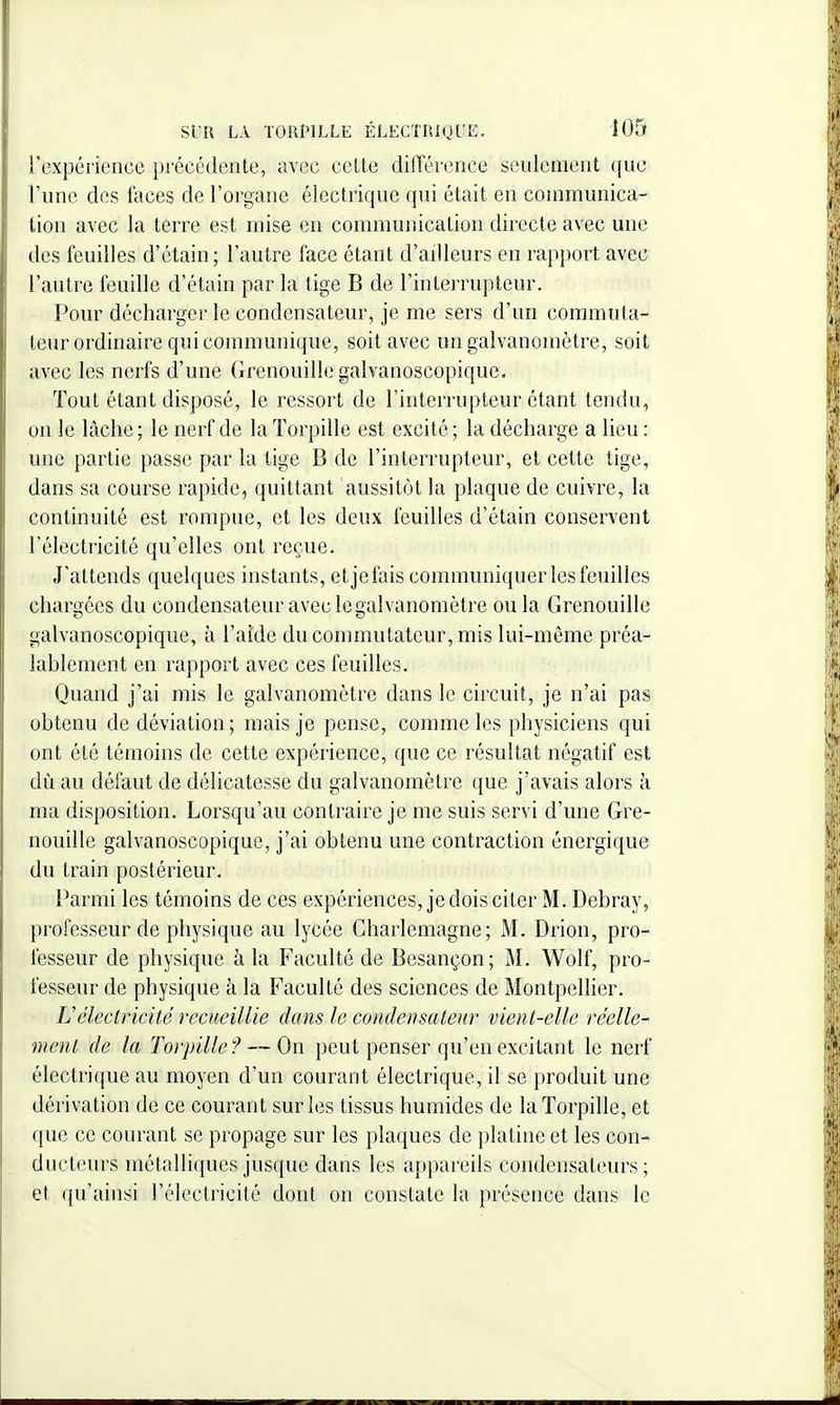 l'expérience précédente, avec cette différence seulement que l'une des faces de l'organe électrique qui était en communica- tion avec la terre est mise en communication directe avec une des feuilles d'étain; l'autre face étant d'ailleurs en rapport avec l'autre feuille d'étain par la tige B de l'interrupteur. Pour décharger le condensateur, je me sers d'un commuta- teur ordinaire qui communique, soit avec un galvanomètre, soit avec les nerfs d'une Grenouille galvanoscopique. Tout étant disposé, le ressort de l'interrupteur étant tendu, on le lâche ; le nerf de la Torpille est excité ; la décharge a lieu : une partie passe par la tige B de l'interrupteur, et cette tige, dans sa course rapide, quittant aussitôt la plaque de cuivre, la continuité est rompue, et les deux feuilles d'étain conservent l'électricité qu'elles ont reçue. J'attends quelques instants, etjefais communiquer les feuilles chargées du condensateur avec legalvanomètre ou la Grenouille galvanoscopique, à l'aide du commutateur, mis lui-même préa- lablement en rapport avec ces feuilles. Quand j'ai mis le galvanomètre dans le circuit, je n'ai pas obtenu de déviation; mais je pense, comme les physiciens qui ont été témoins de cette expérience, que ce résultat négatif est dû au défaut de délicatesse du galvanomètre que j'avais alors à ma disposition. Lorsqu'au contraire je me suis servi d'une Gre- nouille galvanoscopique, j'ai obtenu une contraction énergique du train postérieur. Parmi les témoins de ces expériences, je dois citer M. Debray, professeur de physique au lycée Charlemagne; M. Drion, pro- fesseur de physique à la Faculté de Besançon; M. Wolf, pro- fesseur de physique à la Faculté des sciences de Montpellier. Uélectricité recueillie dans le condensateur vient-elle réelle- ment de la Torpille? — On peut penser qu'en excitant le nerf électrique au moyen d'un courant électrique, il se produit une dérivation de ce courant sur les tissus humides de la Torpille, et que ce courant se propage sur les plaques de platine et les con- ducteurs métalliques jusque dans les appareils condensateurs ; et qu'ainsi l'électricité dont on constate la présence dans le