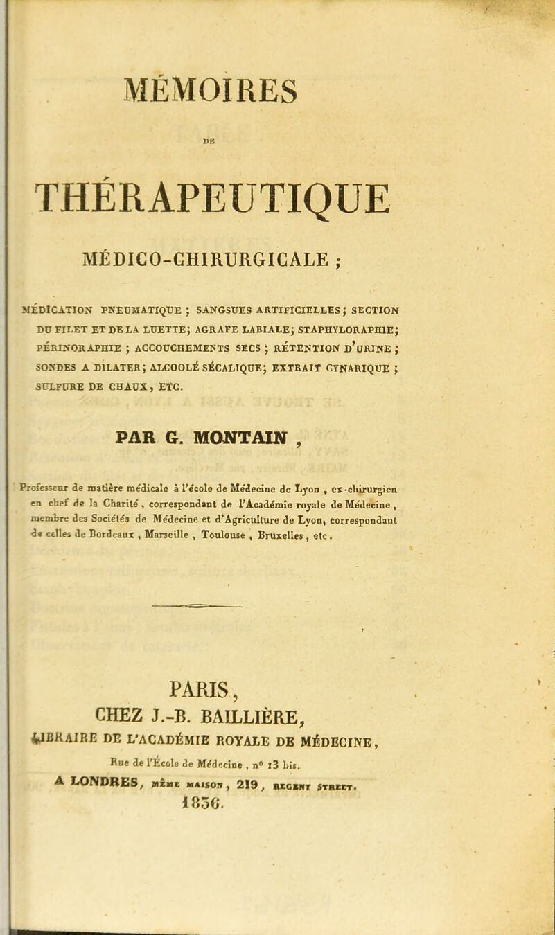 MÉMOIRES DE THÉRAPEUTIQUE MÉDICO-CHIRURGICALE ; MÉDICATION PNEUMATIQUE; SANGSUES ARTIFICIELLES ; SECTION DU FILET ET DELA LUETTE; AGRAFE LABIALE; STAPHYLORAPH1E; PÉRINORAPHIE ; ACCOUCHEMENTS SECS ‘ RETENTION d’uRINE; SONDES A dilater; alcoolé sécaliqüe; extrait cynarique ; SULFURE DE CHAUX, ETC. PAR G. MONT AIN , Professeur de matière médicale à l’école de Médecine de Lyon , ex-chirurgien en chef de la Charité , correspondant de l’Académie royale de Médecine , membre des Sociétés de Médecine et d’Agriculture de Lyon» correspondant de celles de Bordeaux , Marseille , Toulouse , Bruxelles , etc. PARIS, CHEZ J.-B. BAILLIÈRE, 4JBRAIRE DE L’ACADÉMIE ROYALE DE MÉDECINE, Bue de l’École de Médecine , n° l3 1ns. A LONDRES, jmîme maiïoi», 219, begent Street. 185G.