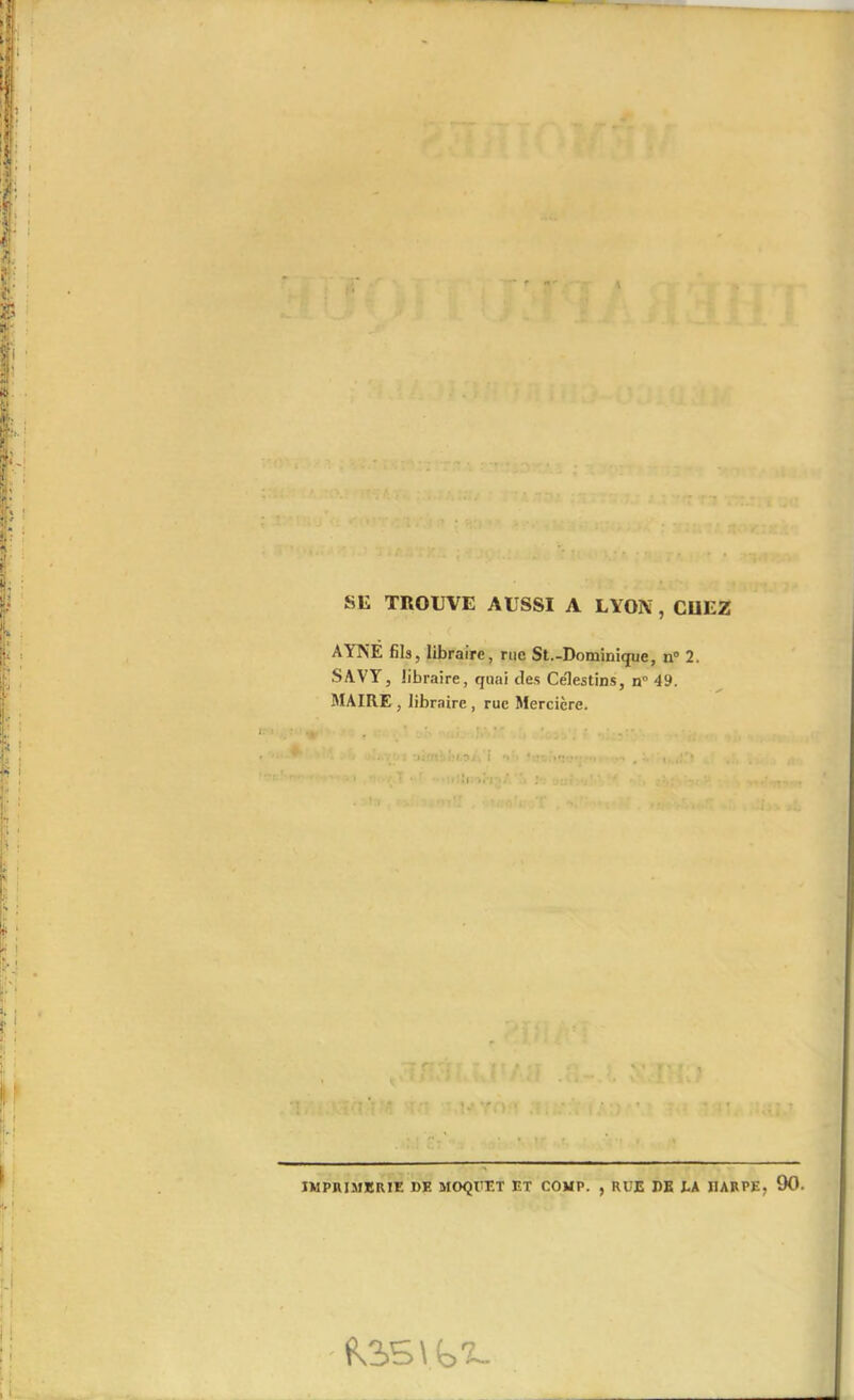 • f **• SE TROUVE AUSSI A LYON, CUEZ AYNE fils, libraire, rue St.-Dominique, n° 2. SAVY, libraire, quai des Ce'lestins, n° 49. MAIRE , libraire , rue Mercière. • . .. i •ji'rr .'ü.jiVi V. . > ' I • ■ ■ :• jni ■ j' ' ‘ . ' IMPRIMERIE de MOQUET ET COUP. , RUE DE LA HARPE, 90.
