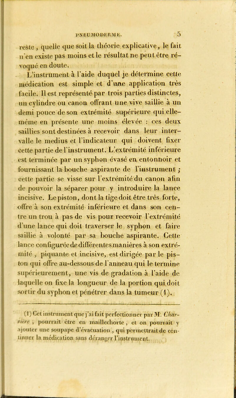 PNEUMODIîRIVJE. l'este , quelle que soit la théorie explicative, le fait u’en existe pas moins et le résultat ne peut être ré- voqué en doute. L’iustrument à l’aide duquel je détermine cette médication est simple et d’une application très facile. Il est représenté par trois parties distinctes, un cylindre ou canon offrant une vive saillie à un demi pouce de son extrémité supérieure qui.elle- même en présente une moins élevée : ces deux saillies sont destinées à recevoir dans leur inter- valle le médius et l’indicateur qui doivent fixer cette partie de l’instrument. L’extrémité inférieure est terminée par un syphon évasé en, entonnoir et fournissant la bouche aspirante de l’instrument ; cette partie se visse sur l’extrémité du canon afin de pouvoir la séparer pour y introduire la lance incisive. Le piston, dont la tige doit être très forte, offre à son extrémité inférieure et dans son cen- tre un trou à pas de vis pour recevoir l’extrémité d’une lance qui doit traverser le syphon et faire saillie à volonté par sa bouche aspirante. Cette lance configurée de différentes manières à son extré- mité , piquante et incisive, est dirigée par le pis- ton qui offre au-dessous de l’anneau qui le termine supérieurement, une vis de gradation à l’aide de laquelle on fixe la longueur de la portion qui.doit sortir du syphon et pénétrer dans la tumeur (1). (1) Cet instrument que j’ai fait perfectionner par M. Char- ricrc , pourrait être en maillechorte , et on pourrait y a jouter une soupape d’évacuation , qui permettrait de con- tinuer la médication sans déranger l’inslrumcnt.