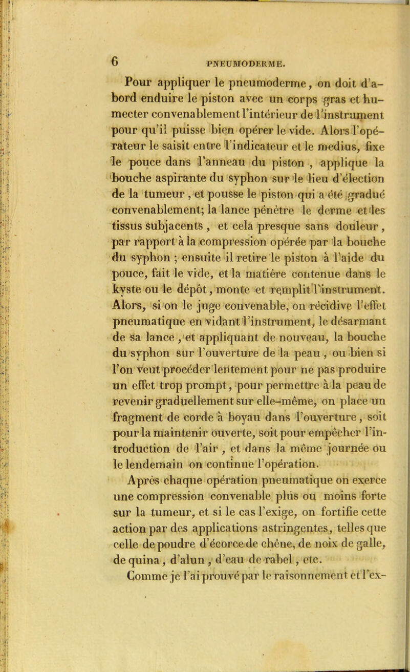 G PNEUUÏO DERME. Pour appliquer le pneumodcrme, on doit d’a- bord enduire le piston avec un corps gras et hu- mecter convenablement l’intérieur de l’instrument pour qu’il puisse bien opérer le vide. Alors l’opé- rateur le saisit entre l’indicateur et le médius, fixe le pouce dans l’anneau du piston , applique la bouche aspirante du syplion sur le lieu d’élection de la tumeur , et pousse le piston qui a été gradué convenablement; la lance pénètre le derme el les tissus subjacents , et cela presque sans douleur , par rapport à la compression opérée par la bouche du syphon ; ensuite il retire le piston à l’aide du pouce, fait le vide, et la matière contenue dans le kyste ou le dépôt, monte et remplit l’instrument. Alors, si on le juge convenable, on récidive l’effet pneumatique en vidant l’instrument, le désarmant de sa lance , et appliquant de nouveau, la bouche du syphon sur l’ouverture de la peau , ou bien si l’on veut procéder lentement pour ne pas produire un effet trop prompt, pour permettre à la peau de revenir graduellement sur elle-même, on place un fragment de corde à boyau dans l’ouverture, soit pour la maintenir ouverte, soit pour empêcher l'in- troduction de l’air , et dans la même journée ou le lendemain on continue l’opération. Après chaque opération pneumatique on exerce une compression convenable plus ou moins forte sur la tumeur, et si le cas l'exige, on fortifie cette action par des applications astringentes, telles que celle de poudre d’écorce de chêne, de noix de galle, de quina, d’alun , d’eau de rahel, etc. Comme je l ai prouvé par le raisonnement et I’cx-