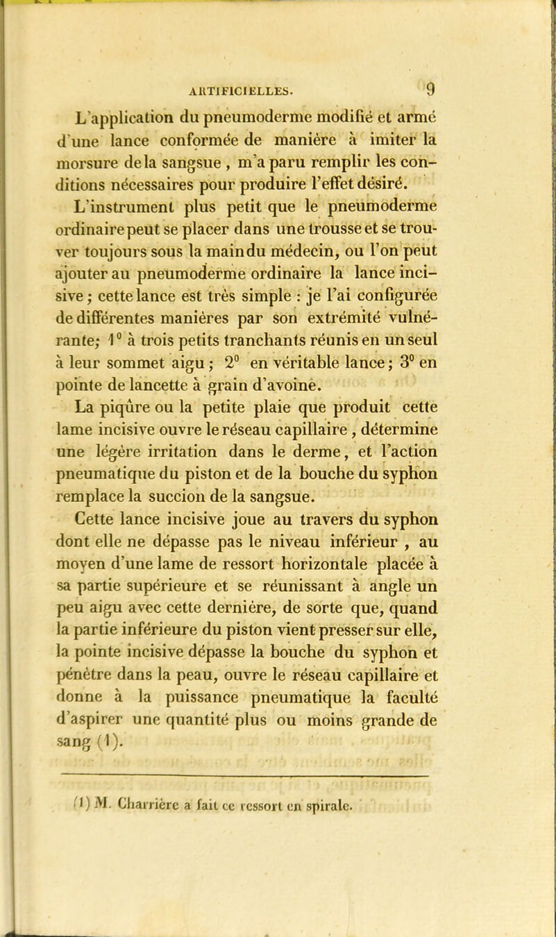 L'application du pneumoderme modifié et armé d’une lance conformée de manière à imiter la morsure delà sangsue , m’a paru remplir les con- ditions nécessaires pour produire l’effet désiré. L'instrument plus petit que le pneumoderme ordinaire peut se placer dans une trousse et se trou- ver toujours sous la main du médecin, ou l’on peut ajouter au pneumoderme ordinaire la lance inci- sive ; cette lance est très simple : je l’ai configurée de différentes manières par son extrémité vulné- rante; 1° à trois petits tranchants réunis en un seul à leur sommet aigu ; 2° en véritable lance ; 3° en pointe de lancette à grain d’avoine. La piqûre ou la petite plaie que produit cette lame incisive ouvre le réseau capillaire , détermine une légère irritation dans le derme, et l’action pneumatique du piston et de la bouche du syphon remplace la succion de la sangsue. Cette lance incisive joue au travers du syphon dont elle ne dépasse pas le niveau inférieur , au moyen d’une lame de ressort horizontale placée à sa partie supérieure et se réunissant à angle un peu aigu avec cette dernière, de sorte que, quand la partie inférieure du piston vient presser sur elle, la pointe incisive dépasse la bouche du syphon et pénètre dans la peau, ouvre le réseau capillaire et donne à la puissance pneumatique la faculté d’aspirer une quantité plus ou moins grande de sang (1). I) M. Charricrc a fait cc ressort en spirale.