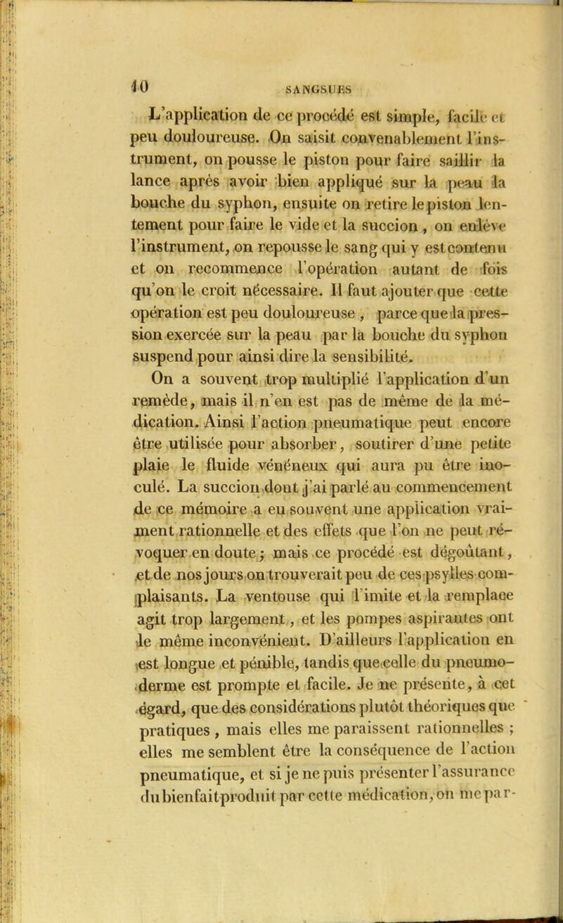 L’application de ce procédé est simple, facile et peu douloureuse. On saisit convenablement l’ins- trument, on pousse le piston pour faire saillir la lance après avoir bien appliqué sur la peau la bouche du syphon, ensuite on retire le piston len- tement pour faire le vide et la succion , on enlève l’instrument, on repousse le sang qui y est contenu et on recommence l’opération autant de fois qu’on le croit nécessaire. Il faut ajouter que cette opération est peu douloureuse , parce que la pres- sion exercée sur la peau par la bouche du syphon suspend pour ainsi dire la sensibilité. On a souvent trop multiplié l’application d’un remède, mais il n’en est pas de même de la mé- dication. Ainsi l’action pneumatique peut encore être utilisée pour absorber, soutirer d’une petite plaie le fluide vénéneux qui aura pu être ino- culé. La succion dont j’ai parlé au commencement de ce mémoire a eu souvent une application vrai- ment rationnelle et des effets que l’on ne peut ré- voquer en doute ; mais ce procédé est dégoûtant, .et de nos jours ou trouverait peu de ces psylles com- iplaisants. La ventouse qui T imite et la remplace agit trop largement, et les pompes aspirantes ont le même inconvénient. D ailleurs l’application en est longue et pénible, tandis que celle du pncumo- derme est prompte et facile. Je ne présente, à cet «égard, que des considérations plutôt théoriques que pratiques , mais elles me paraissent rationnelles ; elles me semblent être la conséquence de l’action pneumatique, et si je ne puis présenter l’assurance du bienfait-produit, par cette médication, on me pa r-