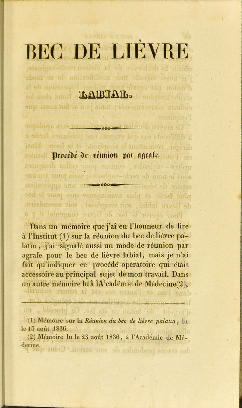 BEC DE LIEVRE ILÜIBIIÜILq «U LgJ <b!>0 fhfrttft* î>c réunion par aflvntY. ■mb^OQ-Q i'fi—n Bans un mémoire que j 'ai eu l’honneur de lire à l’Institut (1) sur la réunion du bec de lièvre pa- latin , j’ai signalé aussi un mode de réunion par agrafe pour le bec de lièvre labial, mais je n’ai fait qu’indiquer ce procédé opératoire qui était accessoire au principal sujet de mon travail. Dans un autre mémoire lu à lA’cadémie de Médecine(2), (1) Mémoire sur la Réunion du bec de lièvre palatin, lu le 15 août 1836. (2) Mémoire lu le 23 août 1836, à l’Académie de Mé- decine.