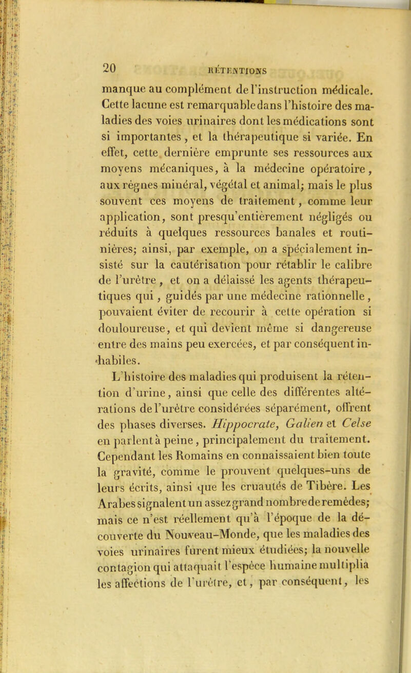 manque au complément de l’instruction médicale. Cette lacune est remarquable dans l’histoire des ma- ladies des voies urinaires dont les médications sont si importantes, et la thérapeutique si variée. En effet, cette dernière emprunte ses ressources aux moyens mécaniques, à la médecine opératoire, aux règnes minéral, végétal et animal; mais le plus souvent ces moyens de traitement, comme leur application, sont presqu’entièrement négligés ou réduits à quelques ressources banales et routi- nières; ainsi, par exemple, on a spécialement in- sisté sur la cautérisation pour rétablir le calibre de l’urètre , et on a délaissé les agents thérapeu- tiques qui, guidés par une médecine rationnelle , pouvaient éviter de recourir à cette opération si douloureuse, et qui devient même si dangereuse entre des mains peu exercées, et par conséquent in- «habiles. L’histoire des maladies qui produisent la réten- tion d’urine, ainsi que celle des différentes alté- rations de l’urètre considérées séparément, offrent des phases diverses. Hippocrate, Galien et Celse en parlent à peine, principalement du traitement. Cependant les Romains en connaissaient bien toute la gravité, comme le prouvent quelques-uns de leurs écrits, ainsi que les cruautés de Tibère. Les Arabes signalent un assezgrand nombrederemèdes; mais ce n’est réellement qu’à l’époque de la dé- couverte du Nouveau-Monde, que les maladies des voies urinaires furent mieux étudiées; la nouvelle contagion qui attaquait l’espèce humaine multiplia les affections de l'urètre, et, par conséquent, les