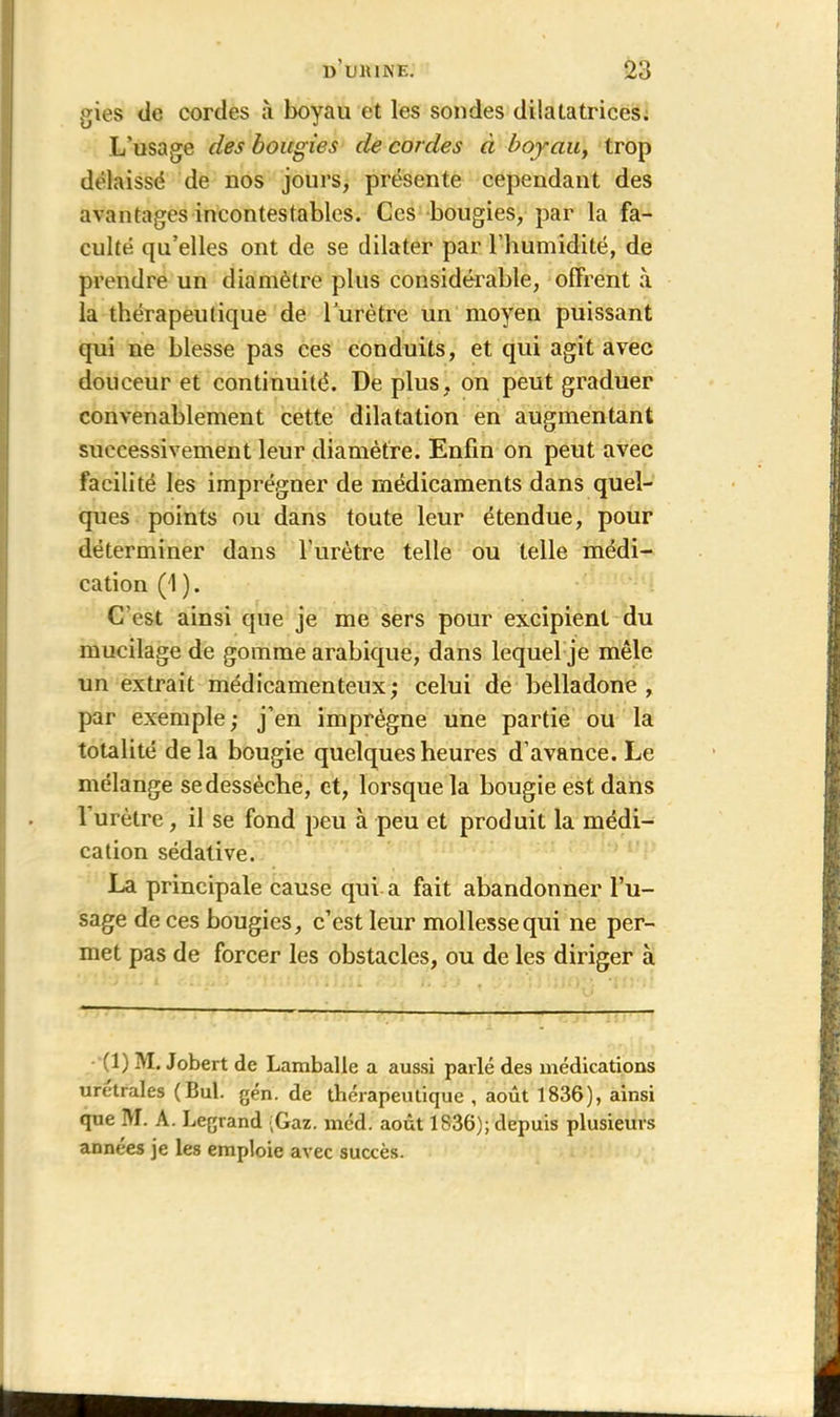 gies de cordes à boyau et les sondes dilatatrices. L’usage des bougies de cordes à boyau, trop délaissé de nos jours, présente cependant des avantages incontestables. Ces bougies, par la fa- culté qu’elles ont de se dilater par l’humidité, de prendre un diamètre plus considérable, offrent à la thérapeutique de l’urètre un moyen puissant qui ne blesse pas ces conduits, et qui agit avec douceur et continuité. De plus, on peut graduer convenablement cette dilatation en augmentant successivement leur diamètre. Enfin on peut avec facilité les imprégner de médicaments dans quel- ques points ou dans toute leur étendue, pour déterminer dans l’urètre telle ou telle médi- cation (1 ). C’est ainsi que je me sers pour excipient du mucilage de gomme arabique, dans lequel je mêle un extrait médicamenteux; celui de belladone, par exemple ; j’en imprègne une partie ou la totalité delà bougie quelques heures d’avance. Le mélange se dessèche, et, lorsque la bougie est dans 1 urètre, il se fond peu à peu et produit la médi- cation sédative. La principale cause qui a fait abandonner l’u- sage de ces bougies, c’est leur mollesse qui ne per- met pas de forcer les obstacles, ou de les diriger à - (1) IVI. Jobert de Lamballe a aussi parlé des médications urètrales (Bul. gén. de thérapeutique , août 1836), ainsi que IVI. A. Legrand ;Gaz. méd. août 1836); depuis plusieurs années je les emploie avec succès.