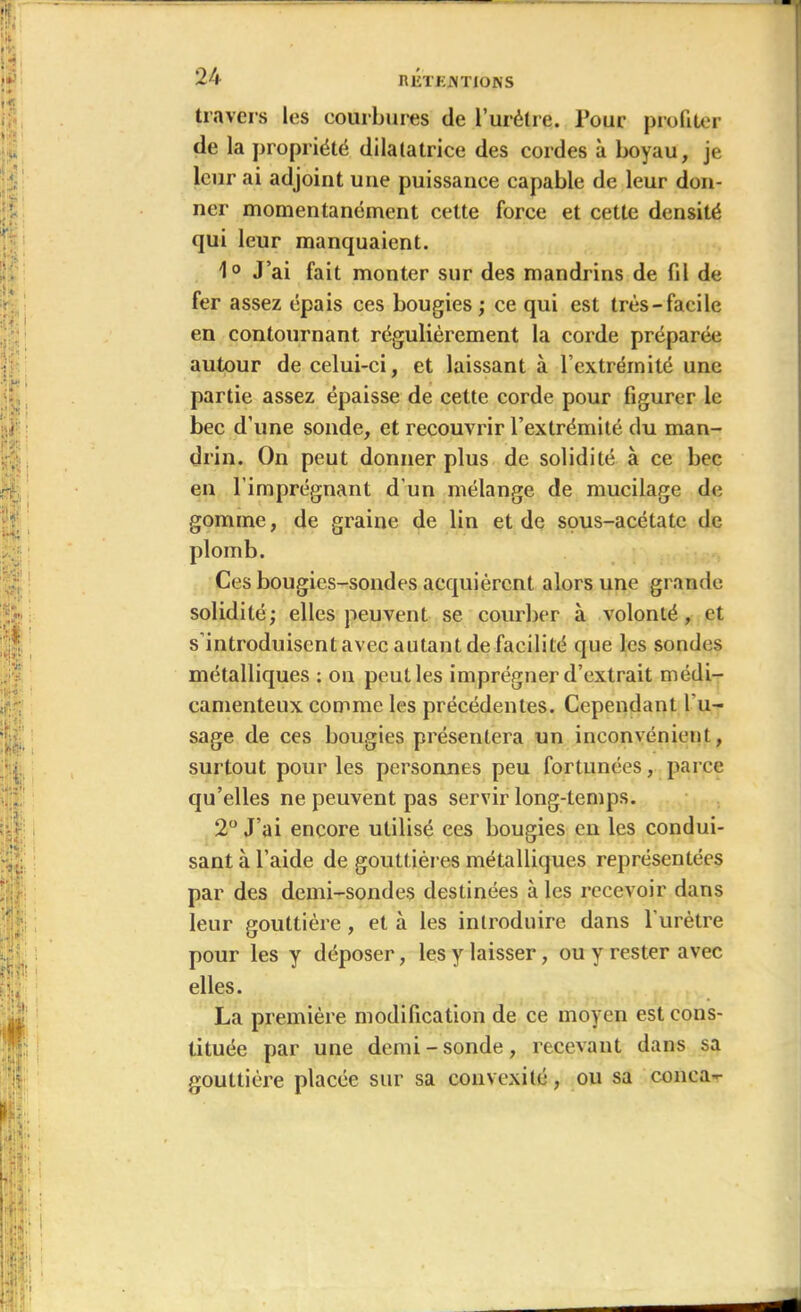 travers les courbures de l’urétre. Pour profiter de la propriété dilatatrice des cordes à boyau, je leur ai adjoint une puissance capable de leur don- ner momentanément cette force et cette densité qui leur manquaient. 1° J’ai fait monter sur des mandrins de fil de fer assez épais ces bougies ; ce qui est très-facile en contournant régulièrement la corde préparée autour de celui-ci, et laissant à l’extrémité une partie assez épaisse de cette corde pour figurer le bec d’une sonde, et recouvrir l’extrémité du man- drin. On peut donner plus de solidité à ce bec en l’imprégnant d'un mélange de mucilage de gomme, de graine de lin et de sous-acétate de plomb. Ces bougies-sondes acquièrent alors une grande solidité; elles peuvent se courber à volonté, et s'introduisent avec autant de facilité que les sondes métalliques : ou peut les imprégner d’extrait médi- camenteux comme les précédentes. Cependant l'u- sage de ces bougies présentera un inconvénient, surtout pour les personnes peu fortunées, parce qu’elles ne peuvent pas servir long-temps. 2° J’ai encore utilisé ces bougies en les condui- sant à l’aide de gouttières métalliques représentées par des demi-sondes destinées à les recevoir dans leur gouttière, et à les introduire dans l'urètre pour les y déposer, les y laisser, ou y rester avec elles. La première modification de ce moyen est cons- tituée par une demi-sonde, recevant dans sa gouttière placée sur sa convexité, ou sa conea-