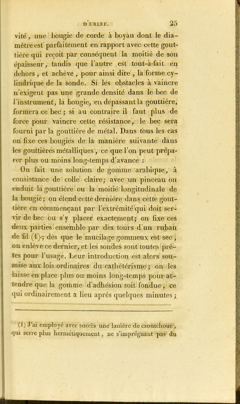 vite , une bougie de corde à boyau dont le dia- mètre est parfaitement en rapport avec cette gout- tière qui reçoit par conséquent la moitié de son épaisseur, tandis que l’autre est tout-à-fait en dehors , et achève , pour ainsi dire , la forme cy- lindrique de la sonde. Si les obstacles à vaincre n’exigent pas une grande densité dans le bec de l'instrument, la bougie, en dépassant la gouttière, formera ce bec ; si au contraire il faut plus de force pour vaincre cette résistance, le bec sera fourni parla gouttière de métal. Dans tous les cas on fixe ces bougies de la manière suivante dans les gouttières métalliques , ce que l’on peut prépa- rer plus ou moins long-temps d’avance : On fait une solution de gomme arabique, à consistance de colle claire; avec un pinceau on enduit la gouttière ou la moitié longitudinale de la bougie; on étend cette dernière dans cette gout- tière en commençant par l’extrémité qui doit ser- vir de bec ou s'y placer exactement; on fixe ces deux parties ensemble par des tours d’un ruban de fil (1 )>; dès que le mucilage gommeux est sec , on enlève ce dernier, et les sondes sont toutes prê- tes pour l’usage. Leur introduction est alors sou- mise aux lois ordinaires du cathétérisme ; on les laisse en place plus ou moins long-temps pour at- tendre que la gomme d’adhésion soit fondue, ce qui ordinairement a lieu après quelques minutes ; (1) J’ai employé avec succès une lanière de caoutchouc, qui serre plus hermétiquement, ne s’imprégnant pas du