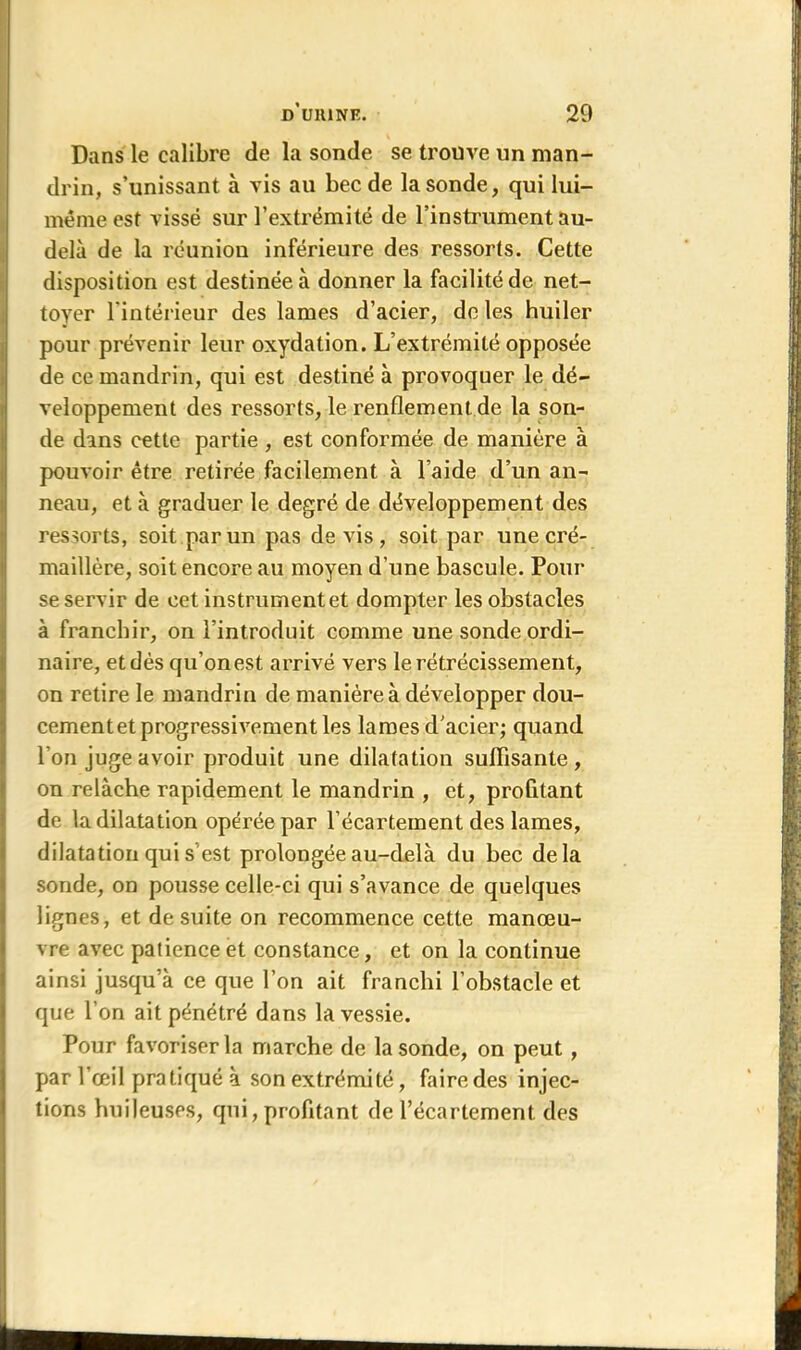 Dans le calibre de la sonde se trouve un man- drin, s’unissant à vis au bec de la sonde, qui lui- mémeest vissé sur l’extrémité de l’instrument au- delà de la réunion inférieure des ressorts. Cette disposition est destinée à donner la facilité de net- toyer l'intérieur des lames d’acier, de les huiler pour prévenir leur oxydation. L’extrémité opposée de ce mandrin, qui est destiné à provoquer le dé- veloppement des ressorts, le renflement de la son- de dans cette partie , est conformée de manière à pouvoir être retirée facilement à l’aide d’un an- neau, et à graduer le degré de développement des ressorts, soit par un pas de vis, soit par une cré- maillère, soit encore au moyen d'une bascule. Pour se servir de cet instrument et dompter les obstacles à franchir, on l’introduit comme une sonde ordi- Inaire, et dès qu’on est arrivé vers le rétrécissement, on retire le mandrin de manière à développer dou- cement et progressivement les lames d’acier; quand l’on juge avoir produit une dilatation suffisante, on relâche rapidement le mandrin , et, profitant de la dilatation opérée par l’écartement des lames, dilatation qui s est prolongée au-delà du bec delà sonde, on pousse celle-ci qui s’avance de quelques lignes, et de suite on recommence cette manœu- vre avec patience et constance, et on la continue ainsi jusqu’à ce que l’on ait franchi l’obstacle et que l’on ait pénétré dans la vessie. Pour favoriser la marche de la sonde, on peut , par l’œil pratiqué à son extrémité, faire des injec- tions huileuses, qui, profitant de l’écartement des