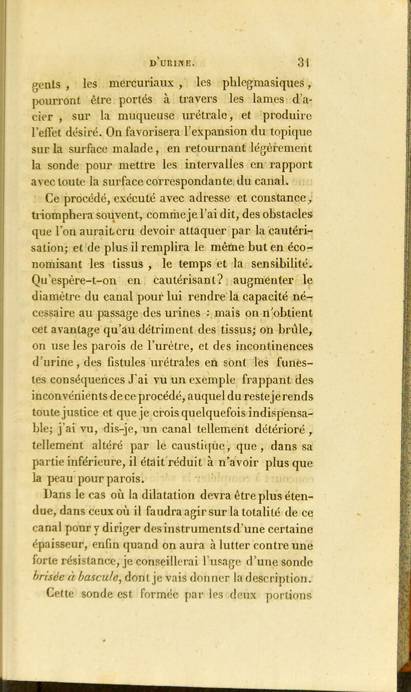 gents , les mërcuriaux , les pblegmasiques, pourront être portés à travers les lames d’a- cier , sur la muqueuse urétralc, et produire l’eflet désiré. On favorisera l’expansion du topique sur la surface malade, en retournant légèrement la sonde pour mettre les intervalles en rapport avec toute la surface correspondante, du canal. Ce procédé, exécuté avec adresse et constance, triomphera souvent, comme je l’ai dit, des obstacles que l’on auraiteru devoir attaquer par la cautéri- sation; et de plus il remplira le même but en éco- nomisant les tissus , le temps et la sensibilité. Qu’espère-t-on en cautérisant? augmenter le diamètre du canal pour lui rendre la capacité né- cessaire au passage des urines : mais on n’obtient cet avantage qu’au détriment des tissus; on brûle, on use les parois de l’urètre, et des incontinences d’urine, des fistules urétrales en sont les funes- tes conséquences J’ai vu un exemple frappant des inconvénients de ce procédé, auquel du reste je rends toute justice et que je crois quelquefois indispensa- ble; j’ai vu, dis-je, un canal tellement détérioré , tellement altéré par le caustique, que, dans sa partie inférieure, il était réduit à n’avoir plus que la peau pour parois. Dans le cas où la dilatation devra être plus éten- due, dans ceux où il faudra agir sur la totalité de ce canal pour y diriger des instruments d’une certaine épaisseur, enfin quand on aura à lutter contre une forte résistance, je conseillerai l’usage d’une sonde brisée à bascule, dont, je vais donner la description. Cette sonde est formée par les deux portions