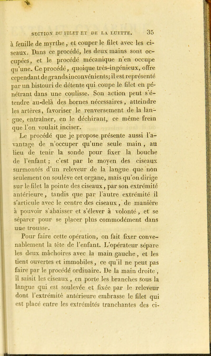 à feuille de myrthe, et couper le filet avec les ci- seaux. Dans ce procédé, les deux mains sont oc- cupées, et le procédé mécanique n’en occupe qu’une. Ce procédé, quoique très-ingénieux, offre cependant de grands inconvénients; il est représenté par un bistouri de détente qui coupe le filet en pé- nétrant dans une coulisse. Son action peut s’é- tendre au-delà des bornes nécessaires, atteindre les artères, favoriser le renversement de la lan- gue, entraîner, en le déchirant, ce même frein que l’on voulait inciser. Le procédé que je propose présente aussi l’a- vantage de n’occuper qu’une seule main , au lieu de tenir la sonde pour fixer la bouche de l’enfant ; c’est par le moyen des ciseaux surmontés d’un releveur de la langue que non seulement on soulève cet organe, mais qu’on dirige sur le filet la pointe des ciseaux, par son extrémité antérieure, tandis que par l’autre extrémité il s’articule avec le centre des ciseaux, de manière à pouvoir s’abaisser et s’élever à volonté, et se séparer pour se placer plus commodément dans une trousse. Pour faire cette opération, on fait fixer conve- nablement la tète de l’enfant. L’opérateur sépare les deux mâchoires avec la main gauche, et les tient ouvertes et immobiles, ce qu’il ne peut pas faire par le procédé ordinaire. De la main droite , il saisit les ciseaux , en porte les branches sous la langue qui est soulevée et fixée par le releveur dont l’extrémité antérieure embrasse le filet qui est placé entre les extrémités tranchantes des ci-