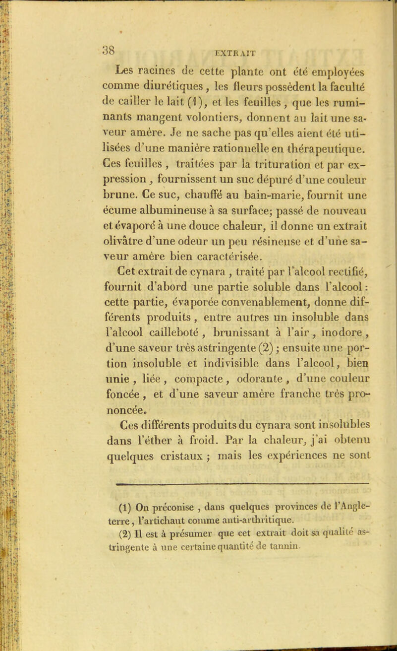 EXT R AIT Les racines de cette plante ont été employées comme diurétiques, les fleurs possèdent la faculté de cailler le lait (1), et les feuilles , que les rumi- nants mangent volontiers, donnent au lait une sa- veur amère. Je ne sache pas qu’elles aient été uti- lisées d’une manière rationnelle en thérapeutique. Ces feuilles , traitées par la trituration et par ex- pression , fournissent un suc dépuré d’une couleur brune. Ce suc, chauffé au bain-marie, fournit une écume albumineuse à sa surface; passé de nouveau et évaporé à une douce chaleur, il donne un extrait olivâtre d'une odeur un peu résineuse et d’une sa- veur amère bien caractérisée. Cet extrait de cynara , traité par l’alcool rectifié, fournit d’abord une partie soluble dans l’alcool : cette partie, évaporée convenablement, donne dif- férents produits, entre autres un insoluble dans l’alcool cailleboté , brunissant à l’air , inodore , d’une saveur très astringente (2) ; ensuite une por- tion insoluble et indivisible dans l’alcool, bien unie , liée , compacte , odorante , d’une couleur foncée, et d’une saveur amère franche très pro- noncée. Ces différents produits du cynara sont insolubles dans l’éther à froid. Par la chaleur, j’ai obtenu quelques cristaux ; mais les expériences ne sont (1) On préconise , dans quelques provinces de l’Angle- terre , l’artichaut comme anti-arthritique. (2) Il est à présumer que cet extrait doit sa qualité as- tringente à une certaine quantité de tannin