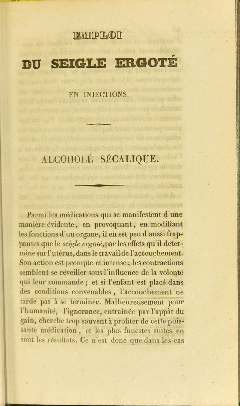 amiPiL®a DU SEIGLE ERGOTÉ EN INJECTIONS. ALCOHOLÉ SÉCALIQUE. Parmi les médications qui se manifestent d une manière évidente, en provoquant, en modifiant les fonctions d’un organe, il en est peu d’aussi frap- pantes que le seigle ergoté,par les effets qu’il déter- mine surl’utérus, dans le travail de l’accouchement. Son action est prompte et intense ; les contractions semblent se réveiller sous l’influence de la volonté qui leur commande ; et si l’enfant est placé dans des conditions convenables , l’accouchement ne tarde pas à se terminer. Malheureusement pour l'humanité, l’ignorance, entraînée par l’appât du gain, cherche trop souvent à profiter de cette puis- sante médication , et les plus funestes suites en sont, les résultats. Ce n’est donc que dans les cas