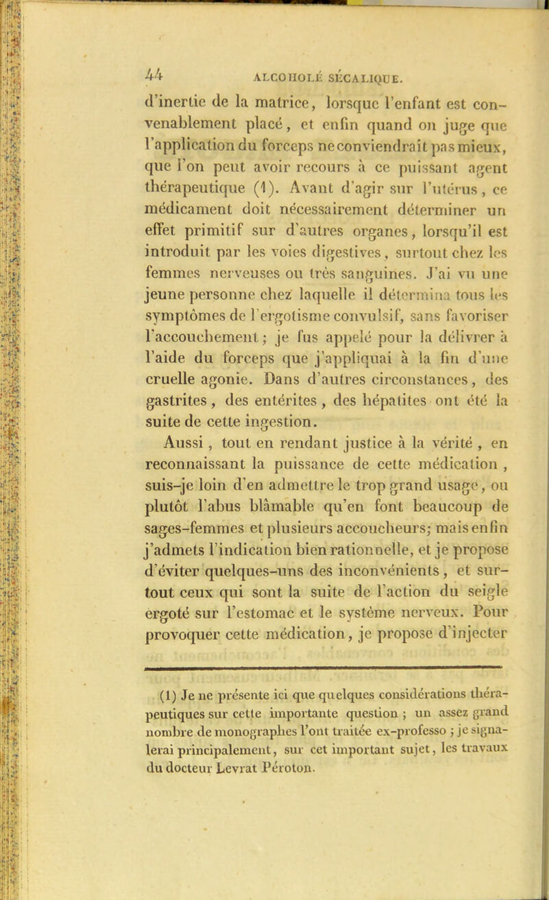 I 1: 44 ALCOIIOLÉ SLCALIQUE. d’inertie de la matrice, lorsque l’enfant est con- venablement placé, et enfin quand on juge que l’application du forceps neconviendrnit pas mieux, que l’on peut avoir recours à ce puissant agent thérapeutique (1). Avant d’agir sur l’utérus, ce médicament doit nécessairement déterminer un effet primitif sur d'autres organes, lorsqu’il est introduit par les voies digestives , surtout chez les femmes nerveuses ou très sanguines. J’ai vu une jeune personne chez laquelle il détermina tous les symptômes de fi ergotisme convulsif, sans favoriser l'accouchement ; je fus appelé pour la délivrer a l’aide du forceps que j’appliquai à la fin d’une cruelle agonie. Dans d’autres circonstances, des gastrites, des entérites, des hépatites ont été la suite de cette ingestion. Aussi, tout en rendant justice à la vérité , en reconnaissant la puissance de cette médication , suis-je loin d’en admettre le trop grand usage, ou plutôt l'abus blâmable qu’en font beaucoup de sages-femmes et plusieurs accoucheurs; mais enfin j’admets l’indication bien rationnelle, et je propose d’éviter quelques-uns des inconvénients, et sur- tout ceux qui sont la suite de l’action du seigle ergoté sur l’estomac et le système nerveux. Pour provoquer cette médication, je propose d injecter (1) Je ne présente ici que quelques considérations théra- peutiques sur cette importante question ; un assez grand nombre de monographes l’ont traitée ex-professo ; je signa- lerai principalement, sur cet important sujet, les travaux du docteur Levrat Péroton.