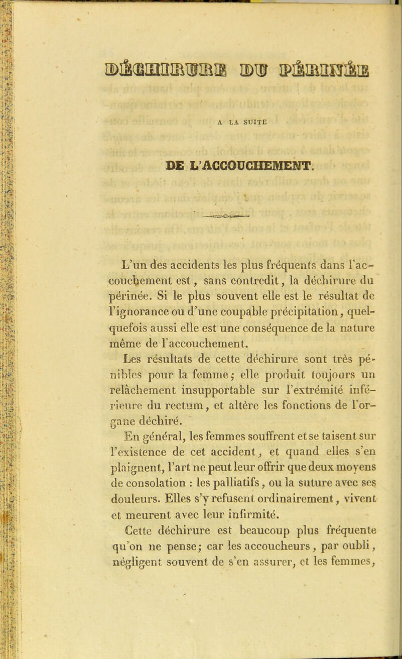 A LA SUITE DE L’ACCOUCHEMENT. L’un des accidents les plus fréquents dans l'ac- couchement est, sans contredit, la déchirure du périnée. Si le plus souvent elle est le résultat de l’ignorance ou d’une coupable précipitation, quel- quefois aussi elle est une conséquence de la nature même de l'accouchement. Les résultats de cette déchirure sont très pé- nibles pour la femme j elle produit toujours un relâchement insupportable sur l’extrémité infé- rieure du rectum, et altère les fonctions de l'or- gane déchiré. En général, les femmes souffrent et se taisent sur l’existence de cet accident, et quand elles s’en plaignent, l’art ne peut leur offrir que deux moyens de consolation : les palliatifs, ou la suture avec ses douleurs. Elles s’y refusent ordinairement, vivent et meurent avec leur infirmité. Cette déchirure est beaucoup plus fréquente qu’on ne pense; car les accoucheurs, par oubli, négligent souvent de s’en assurer, et les femmes,