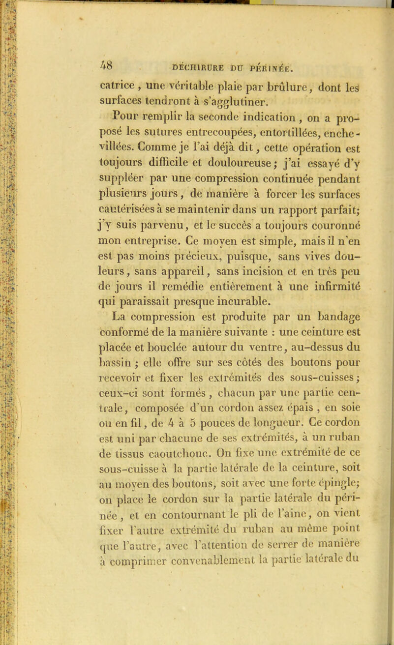 catrice , une véritable plaie par brûlure, dont les surfaces tendront à s’agglutiner. Pour remplir la seconde indication , on a pro- posé les sutures entrecoupées, entortillées, enche- villées. Comme je l’ai déjà dit, cette opération est toujours difficile et douloureuse; j’ai essayé d’y suppléer par une compression continuée pendant plusieurs jours , de manière à forcer les surfaces cautérisées à se maintenir dans un rapport parfait; j’y suis parvenu, et le succès a toujours couronné mon entreprise. Ce moyen est simple, mais il n'en est pas moins précieux, puisque, sans vives dou- leurs , sans appareil, sans incision et en très peu de jours il remédie entièrement à une infirmité qui paraissait presque incurable. La compression est produite par un bandage conformé de la manière suivante : une ceinture est placée et bouclée autour du ventre, au-dessus du bassin ; elle offre sur ses côtés des boutons pour recevoir et fixer les extrémités des sous-cuisses ; ceux-ci sont formés , chacun par une partie cen- trale, composée d'un cordon assez épais , en soie ou en fil, de 4 à 5 pouces de longueur. Ce cordon est uni par chacune de ses extrémités, à un ruban de tissus caoutchouc. On fixe une extrémité de ce sous-cuisse à la partie latérale de la ceinture, soit au moyen des boutons, soit avec une forte épingle; on place le cordon sur la partie latérale du péri- née , et en contournant le pli de l’aine, on vient fixer l'autre extrémité du ruban au même point que l’autre, avec l’attention de serrer de manière à comprimer convenablement la partie latérale du