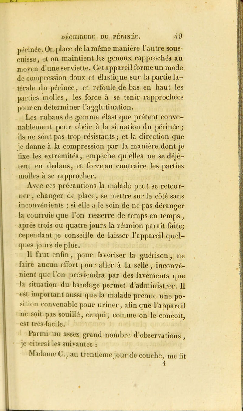 périnée. On place de la même manière l’autre sous- cnisse, et on maintient les genoux rapprochés au moyen d'une serviette. Cet appareil forme un mode de compression doux et élastique sur la partie la- térale du périnée, et refoule de bas en haut les parties molles, les force à se tenir rapprochées pour en déterminer l’agglutination. Les rubans de gomme élastique prêtent conve- nablement pour obéir à la situation du périnée ; ils ne sont pas trop résistants ; et la direction que je donne à la compression par la manière dont je fixe les extrémités, empêche qu elles ne se déjè- tent en dedans, et force au contraire les parties molles à se rapprocher. Avec ces précautions la malade peut se retour- ner , changer de place, se mettre sur le coté sans inconvénients ; si elle a le soin de ne pas déranger la courroie que l’on resserre de temps en temps , après trois ou quatre jours la réunion paraît faite; cependant je conseille de laisser l’appareil quel- ques jours de plus. 11 faut enfin, pour favoriser la guérison , ne faire aucun effort pour aller à la selle, inconvé- nient que l’on préviendra par des lavements que la situation du bandage permet d’administrer. Il est important aussi que la malade prenne une po- sition convenable pour uriner, afin que l’appareil ne soit pas souillé, ce qui, comme on le conçoit, est très-facile. Parmi un assez grand nombre d’observations , je citerai les suivantes : Madame C.; au trentième jour de couche, me lit 4