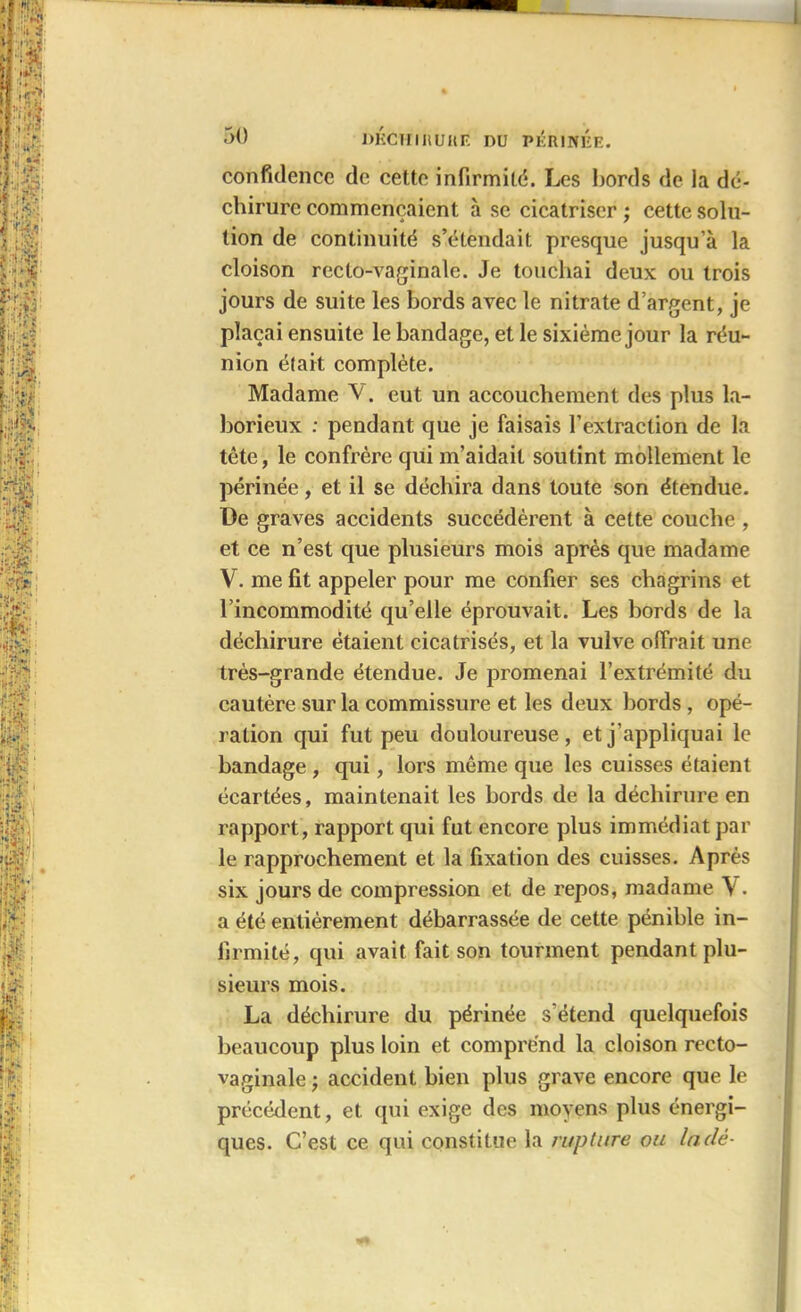 confidence de cette infirmité. Les bords de la dé- chirure commençaient à se cicatriser ; cette solu- tion de continuité s’étendait presque jusqu’à la cloison recto-vaginale. Je touchai deux ou trois jours de suite les bords avec le nitrate d’argent, je plaçai ensuite le bandage, et le sixième jour la réu- nion était complète. Madame V. eut un accouchement des plus la- borieux : pendant que je faisais l’extraction de la tête, le confrère qui m’aidait soutint mollement le périnée, et il se déchira dans toute son étendue. De graves accidents succédèrent à cette couche , et ce n’est que plusieurs mois après que madame V. me fit appeler pour me confier ses chagrins et l’incommodité qu’elle éprouvait. Les bords de la déchirure étaient cicatrisés, et la vulve offrait une très-grande étendue. Je promenai l’extrémité du cautère sur la commissure et les deux bords , opé- ration qui fut peu douloureuse, et j’appliquai le bandage , qui, lors même que les cuisses étaient écartées, maintenait les bords de la déchirure en rapport, rapport qui fut encore plus immédiat par le rapprochement et la fixation des cuisses. Après six jours de compression et de repos, madame \ . a été entièrement débarrassée de cette pénible in- firmité, qui avait fait son tourment pendant plu- sieurs mois. La déchirure du périnée s’étend quelquefois beaucoup plus loin et comprend la cloison recto- vaginale ) accident bien plus grave encore que le précédent, et qui exige des moyens plus énergi- ques. C’est ce qui constitue la rupture ou laclè-