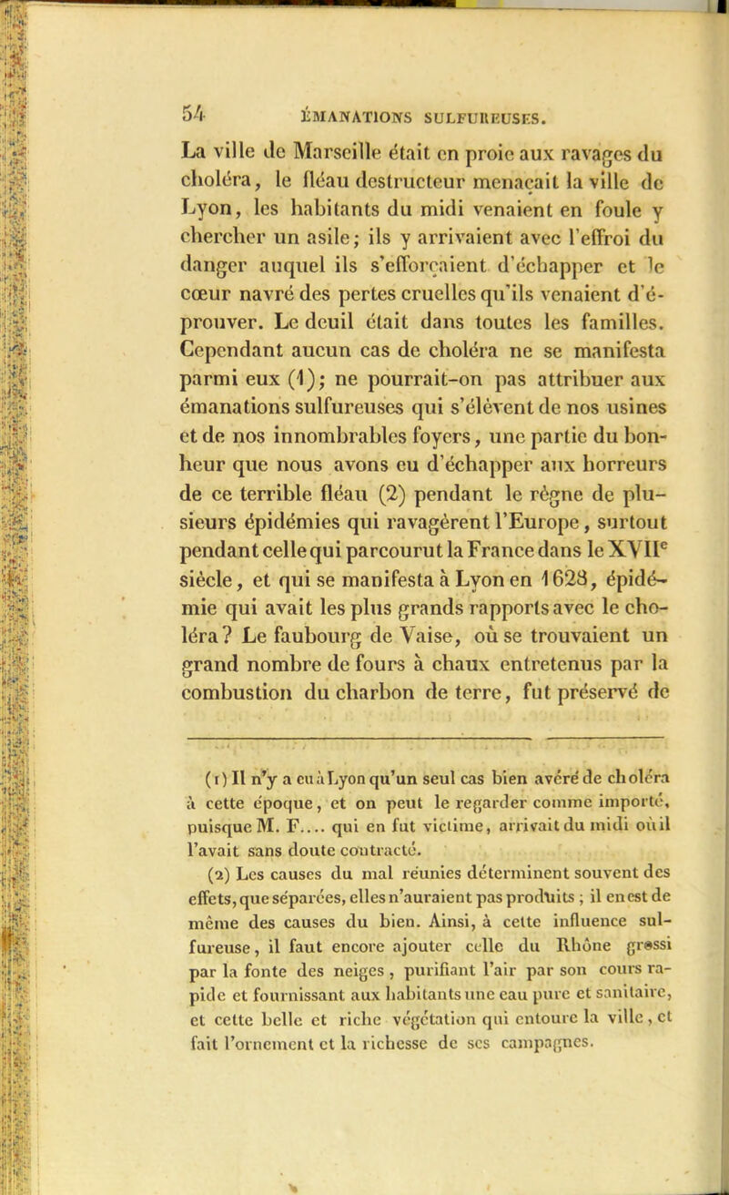 La ville Je Marseille était en proie aux ravages du choléra, le fléau destructeur menaçait la ville de Lyon, les habitants du midi venaient en foule y chercher un asile; ils y arrivaient avec l’effroi du danger auquel ils s’efforcaient d’échapper et le cœur navré des pertes cruelles qu’ils venaient d’é- prouver. Le deuil était dans toutes les familles. Cependant aucun cas de choléra ne se manifesta parmi eux (1); ne pourrait-on pas attribuer aux émanations sulfureuses qui s’élèvent de nos usines et de nos innombrables foyers, une partie du bon- heur que nous avons eu d’échapper aux horreurs de ce terrible fléau (2) pendant le règne de plu- sieurs épidémies qui ravagèrent l’Europe, surtout pendant celle qui parcourut la France dans le XVIIe siècle, et qui se manifesta à Lyon en 1623, épidé- mie qui avait les plus grands rapports avec le cho- léra? Le faubourg de Vaise, où se trouvaient un grand nombre de fours à chaux entretenus par la combustion du charbon de terre, fut préservé de ( i ) Il n’y a eu à Lyon qu’un seul cas bien avéré' de cli oléra à cette e'poque, et on peut le regarder comme importé, puisque M. F.... qui en fut victime, arrivait du midi oùil l’avait sans doute contracté. (a) Les causes du mal réunies déterminent souvent des effets, que séparées, elles n’auraient pas produits ; il enestde même des causes du bien. Ainsi, à cette influence sul- fureuse , il faut encore ajouter celle du Rhône grossi par la fonte des neiges , purifiant l’air par son cours ra- pide et fournissant aux habitants une eau pure et sanitaire, et cette belle et riche végétation qni entoure la ville , et fait l’ornement et la richesse de scs campagnes.
