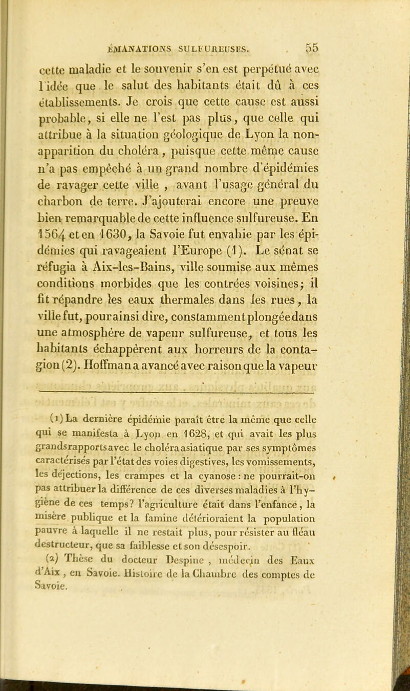 cette maladie et le souvenir s’en est perpétué avec 1 idée que le salut des habitants était dû à ces établissements. Je crois que cette cause est aussi probable, si elle ne l’est pas plus, que celle qui attribue à la situation géologique de Lyon la non- apparition du choléra, puisque cette même cause n’a pas empêché à un grand nombre d’épidémies de ravager cette ville , avant l’usage général du charbon de terre. J’ajouterai encore une preuve bien remarquable de cette influence sulfureuse. En 1564 eten 1630, la Savoie fut envahie par les épi- démies qui ravageaient l’Europe (1). Le sénat se réfugia à Aix-les-Bains, ville soumise aux mêmes conditions morbides que les contrées voisines; il fit répandre les eaux thermales dans les rues, la ville fut, pourainsi dire, constamment plongéedans une atmosphère de vapeur sulfureuse, et tous les hahilanls échappèrent aux horreurs de la conta- gion (2). Hoffman a avancé avec raison que la vapeur CO La dernière épidémie paraît être la même que celle qui se manifesta à Lyon en 1628, et qui avait les plus grands rapports avec le choléra asiatique par ses symptômes caractérisés par l’état des voies digestives, les vomissements, les déjections, les crampes et la cyanose : ne pourrait-on pas attribuer la différence de ces diverses maladies à l’hy- giène de ces temps? l’agriculture était dans l’enfance, la misère publique et la famine détérioraient la population pauvre à laquelle il ne restait plus, pour résister au fléau destructeur, que sa faiblesse et son désespoir. (2) Thèse du docteur Dcspinc , médccjn des Eaux d nix , eu Savoie. Histoire de la Chambre des comptes de Savoie.