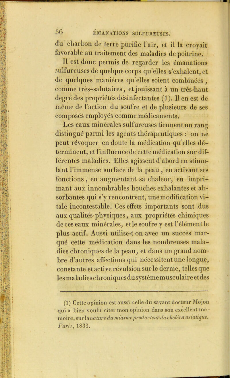 du charbon de terre purifie l’air, et il la croyait favorable au traitement des maladies de poitrine. Il est donc permis de regarder les émanations sulfureuses de quelque corps qu’elles s’exhalent, et de quelques manières qu elles soient combinées, comme très-salutaires, et jouissant à un très-haut degré des propriétés désinfectantes (1 ). Il en est de même de l’action du soufre et de plusieurs de ses composés employés comme médicaments. Les eaux minérales sulfureuses tiennent un rang distingué parmi les agents thérapeutiques : on ne peut révoquer en doute la médication qu’elles dé- terminent, et l’influence de celte médication sur dif- férentes maladies. Elles agissent d’abord en stimu- lant l’immense surface de la peau , en activant ses fonctions , en augmentant sa chaleur, en impri- mant aux innombrables bouches exhalantes et ab- sorbantes qui s’y rencontrent, une modification vi- tale incontestable. Ces effets importants sont dus aux qualités-physiques, aux propriétés chimiques de ces eaux minérales, elle soufre y est l’élément le plus actif. Aussi utilise-t-on avec un succès mar- qué cette médication dans les nombreuses mala- dies chroniques de la peau, et dans un grand nom- bre d’autres affections qui nécessitent une longue, constante et active révulsion sur le derme, telles que les maladies chroniques du système musculaire etdes (1) Cette opinion est aussi celle du savant docteur Mojon qui a bien voulu citer mon opinion dans son excellent nié - moire, sur la nature du miasme producteur ducholcra asiatique. Paris, 1833.