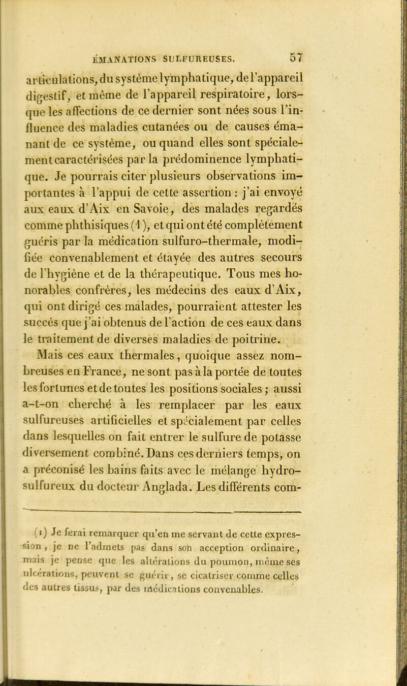 articulations, du système lymphatique, de l’appareil digestif, et même de l’appareil respiratoire, lors- que les affections de ce dernier sont nées sous l’in- fluence des maladies cutanées ou de causes éma- nant de ce système, ou quand elles sont spéciale- ment caractérisées par la prédominence lymphati- que. Je pourrais citer plusieurs observations im- portantes à l’appui de cette assertion : j’ai envoyé aux eaux d’Aix en Savoie, des malades regardés comme phthisiques (1 ), et qui ont été complètement guéris par la médication sulfuro-thermale, modi- fiée convenablement et étayée des autres secours de l’hygiène et de la thérapeutique. Tous mes ho- norables confrères, les médecins des eaux d’Aix, qui ont dirigé ces malades, pourraient attester les succès que j’ai obtenus de l’action de ces eaux dans le traitement de diverses maladies de poitrine. Mais ces eaux thermales, quoique assez nom- breuses en France, ne sont pas à la portée de toutes les fortunes et de toutes les positions sociales ; aussi a-t-on cherché à les remplacer par les eaux sulfureuses artificielles et spécialement par celles dans lesquelles on fait entrer le sulfure de potasse diversement combiné. Dans ces derniers temps, on a préconisé les bains faits avec le mélange hydro- sulfureux du docteur Anglada. Les différents com- i) Je ferai remarquer qu’en me servant de cette expres- sion , je ne l’admets pas dans son acception ordinaire, mais je pense que les altérations du poumon, même ses ulcérations, peuvent se guérir, se cicatriser comme celles des autres tissus, par des médications convenables.