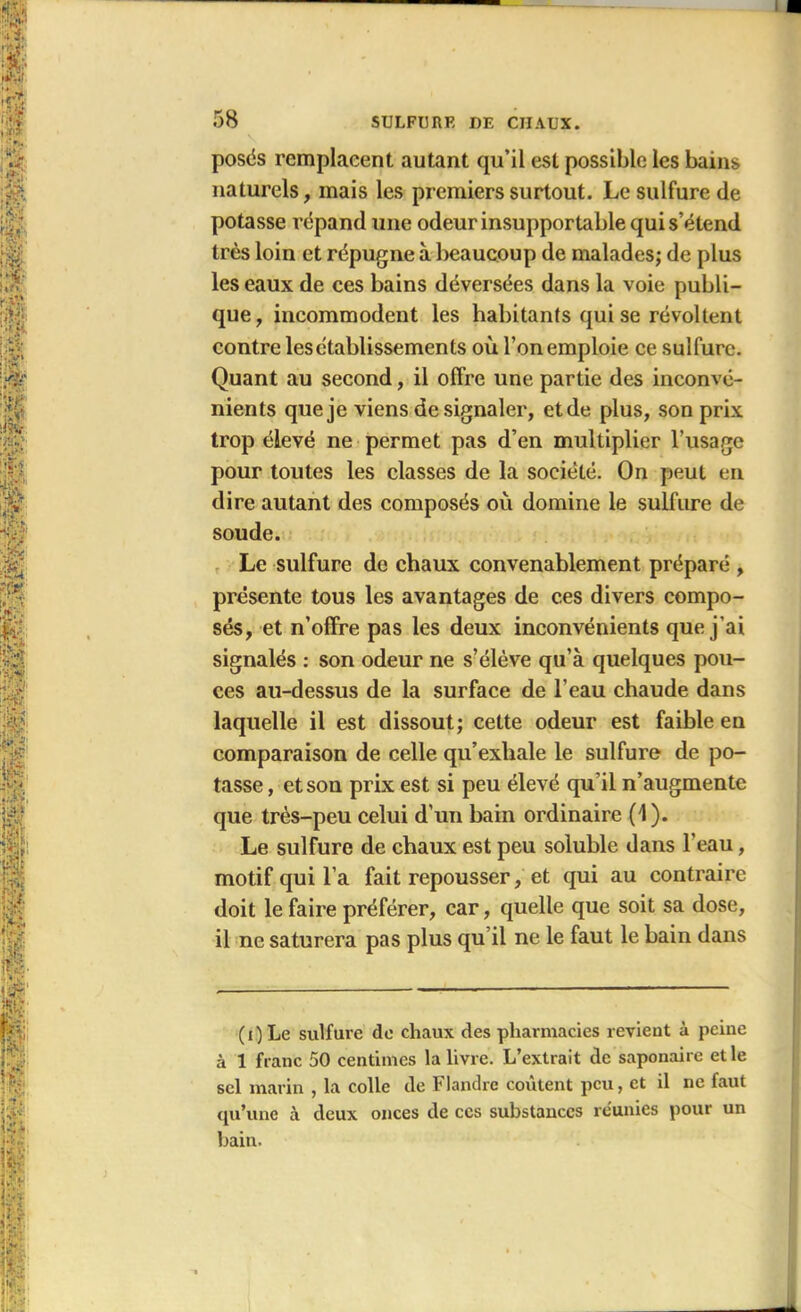 posés remplacent autant qu’il est possible les bains naturels, mais les premiers surtout. Le sulfure de potasse répand une odeur insupportable qui s’étend très loin et répugne à beaucoup de malades; de plus les eaux de ces bains déversées dans la voie publi- que, incommodent les habitants qui se révoltent contre lesctablissements où l’on emploie ce sulfure. Quant au second, il offre une partie des inconvé- nients que je viens de signaler, et de plus, son prix trop élevé ne permet pas d’en multiplier l’usage pour toutes les classes de la société. On peut en dire autant des composés où domine le sulfure de soude. Le sulfure de chaux convenablement préparé , présente tous les avantages de ces divers compo- sés, et n’offre pas les deux inconvénients que j'ai signalés : son odeur ne s’élève qu’à quelques pou- ces au-dessus de la surface de l’eau chaude dans laquelle il est dissout; cette odeur est faible en comparaison de celle qu’exhale le sulfure de po- tasse, et son prix est si peu élevé qu'il n’augmente que très-peu celui d’un bain ordinaire (1). Le sulfure de chaux est peu soluble dans l’eau, motif qui l’a fait repousser, et qui au contraire doit le faire préférer, car, quelle que soit sa dose, il ne saturera pas plus qu il ne le faut le bain dans (i)Le sulfure de chaux des pharmacies revient à peine à 1 franc 50 centimes la livre. L’extrait de saponaire et le sel marin , la colle de Flandre coûtent peu, et il ne faut qu’une à deux onces de ces substances réunies pour un bain.