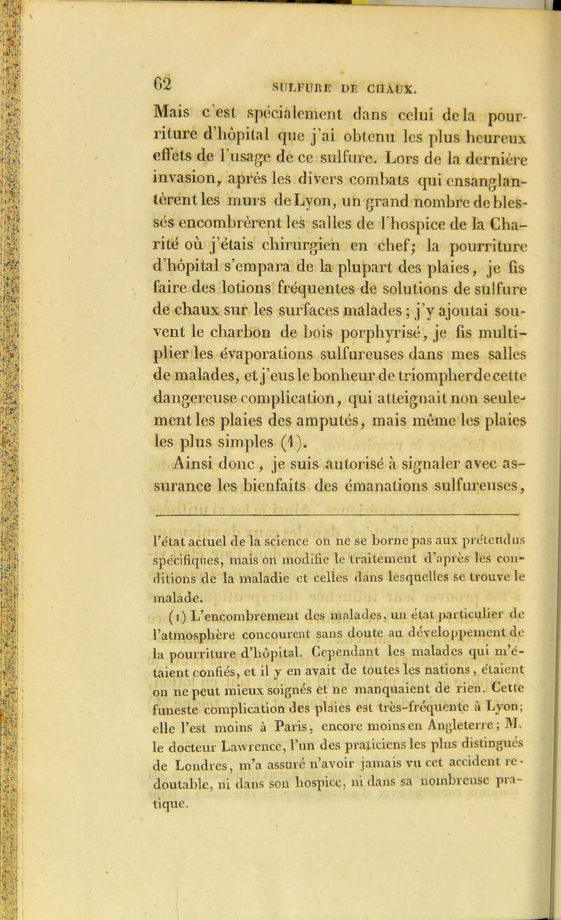 I G2 SULFURE DE CHAUX. Mais c est spécialement dans celui delà pour- riture d hôpital que j’ai obtenu les plus heureux ellets de l’usage de ce sulfure. Lors de la dernière invasion, après les divers combats qui ensanglan- tèrent les murs de Lyon, un grand nombre debles- sés encombrèrent les salles de l'hospice de la Cha- rité où j’étais chirurgien en chef; la pourriture d’hôpital s’empara de la plupart des plaies, je fis faire des lotions fréquentes de solutions de sulfure de chaux sur les surfaces malades ; j’v ajoutai sou- vent le charbon de bois porphyrisé, je fis multi- plier les évaporations sulfureuses dans mes salles de malades, et j’eus le bonheur de triompherdecettc dangereuse complication, qui atteignait non seule- ment les plaies des amputés, mais même les plaies les plus simples (1). Ainsi donc, je suis autorisé à signaler avec as- surance les bienfaits des émanations sulfureuses, l’état actuel de la science on ne se borne pas aux prétendus spécifiques, mais on modifie le traitement d’après les cou- ditions de la maladie et celles dans lesquelles se trouve le malade. (i) L’encombrement des malades, un état particulier de l’atmosphère concourent sans doute au développement de la pourriture d’hôpital. Cependant les malades qui m’é- taient confiés, et il y en avait de toutes les nations, étaient on ne peut mieux soignés et ne manquaient de rien. Cette funeste complication des plaies est très-fréquente à Lyon; elle l’est moins à Paris, encore moins en Angleterre; M. le docteur Lawrence, l’un des praticiens les plus distingués de Londres, m’a assuré n’avoir jamais vu cet accident re- doutable, ni dans son hospice, ni dans sa nombreuse pra- tique.