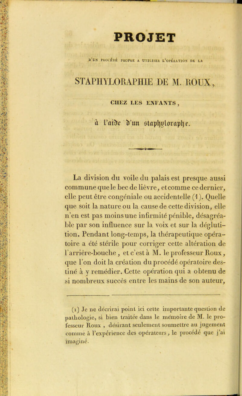 PROJET d’un PltOC'iDÉ PEOPBE A UTILISEE l’opÉBATION DE LA STAPHYLORAPHIE I)E M. ROUX, CHEZ LES ENFANTS, à l’aiàc ït’un stapRularapI) c. La division du voile du palais est presque aussi commune que le bec de lièvre, etcomme cedernier, elle peut être congéniale ou accidentelle (1 ). Quelle que soit la nature ou la cause de cette division, elle n’en est pas moins une infirmilé pénible, désagréa- ble par son influence sur la voix et sur la dégluti- tion. Pendant long-temps, la thérapeutique opéra- toire a été stérile pour corriger cette altération de barrière-bouche, et c’est à M. le professeur Roux, que bon doit la création du procédé opératoire des- tiné à y remédier. Cette opération qui a obtenu de si nombreux succès entre les mains de son auteur, (1) Je ne décrirai point ici celte importante question de pathologie, si bien traitée dans le mémoire de M. le pro- fesseur Roux , désirant seulement soumettre au jugement comme à l’expérience des opérateurs, le procédé que j’ai imaginé.