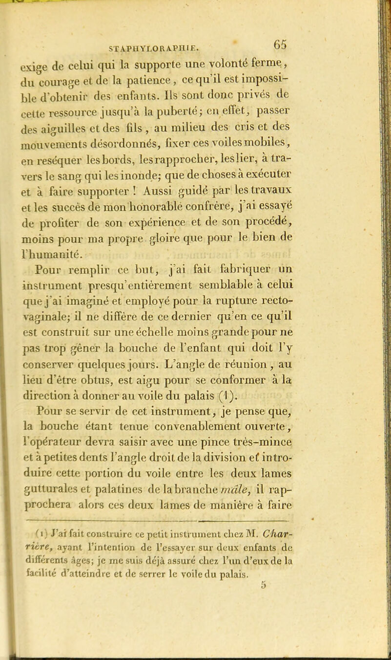 STA.PiIYLORA.PH.IF- exige de celui qui la supporte une volonté terme, du courage et de la patience, ce qu’il est impossi- ble d'obtenir des enfants. Ils sont donc privés de cette ressource jusqu’à la puberté; en effet, passer des aiguilles et des fils , au milieu des cris et des mouvements désordonnés, fixer ces voiles mobiles, en réséquer les bords, les rapprocher, les lier, à tra- vers le sang qui les inonde; que de choses à exécuter et à faire supporter ! Aussi guidé par les travaux et les succès de mon honorable confrère, j’ai essayé de profiter de son expérience et de son procédé, moins pour ma propre gloire que pour le bien de l’humanité. Pour remplir ce but, j’ai fait fabriquer un instrument presqu’entièrement semblable à celui que j 'ai imaginé et employé pour la rupture recto- vaginale; il ne diffère de ce dernier qu’en ce qu’il est construit sur une échelle moins grande pour ne pas trop gêner la bouche de l’enfant qui doit l’y conserver quelques jours. L’angle de réunion, au lieu d’être obtus, est aigu pour se conformer à la direction à donner au voile du palais (1 ). Pour se servir de cet instrument, je pense que, la bouche étant tenue convenablement ouverte, l’opérateur devra saisir avec une pince très-mince et à petites dents l’angle droit de la division ef intro- duire cette portion du voile entre les deux lames gutturales et palatines de la branche mâle, il rap- prochera alors ces deux lames de manière à faire < i) J’ai fait construire ce petit instrument chez M. Ckar- ritre, ayant l’intention de l’essayer sur deux enfants de différents âges; je me suis déjà assuré chez l’un d’eux de la facilité d’atteindre et de serrer le voile du palais.