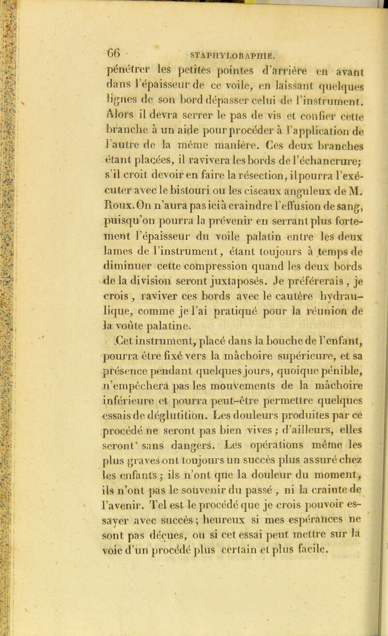 pénétrer les petites pointes d’arrière en avant dans l’épaisseur de ce voile, en laissant quelques lignes de son bord dépasser celui de { instrument. Alors il devra serrer le pas de vis et confier cette branche à un aide pour procéder à l’application de l'autre de la même manière. Ces deux branches étant placées, il ravivera les bords de l’échancrure; s’il croit devoir en faire la résection, ilpourra l’exé- cuter avec le bistouri ou les ciseaux anguleux de M. Roux. On n’aura pas ici à craindre l’efi'usion de sang, puisqu’on pourra la prévenir en serrant plus forte- ment l’épaisseur du voile palatin entre les deux lames de l’instrument, étant toujours à temps de diminuer cette compression quand les deux bords de la division seront juxtaposés. Je préférerais , je crois , raviver ces bords avec le cautère hydrau- lique, comme je l’ai pratiqué pour la réunion de la voûte palatine. Cet instrument, placé dans la bouche de l’enfant, pourra être fixé vers la mâchoire supérieure, et sa présence pendant quelques jours, quoique pénible, n’empêchera pas les mouvements de la mâchoire inférieure et pourra peut-être permettre quelques essais de déglutition. Les douleurs produites par ce procédé ne seront pas bien vives ; d’ailleurs, elles seront' sans dangers. Les opérations même les plus gravesont toujours un succès plus assuré chez les enfants; iis n’ont que la douleur du moment, ils n’ont pas le souvenir du passé , ni la crainte de l’avenir. Tel est le procédé que je crois pouvoir es- sayer avec succès ; heureux si mes espérances ne sont pas déçues, ou si cet essai peut mettre sur la voie d’un procédé plus certain et plus facile.