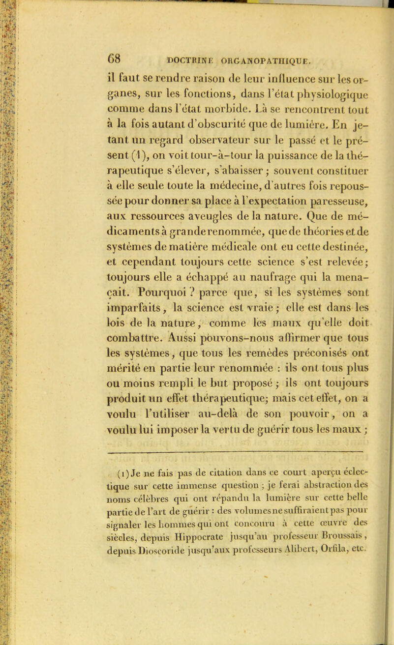 il faut se rendre raison de leur influence sur les or- ganes, sur les fonctions, dans l’état physiologique comme dans l’état morbide. Là se rencontrent tout à la fois autant d’obscurité que de lumière. En je- tant un regard observateur sur le passé et le pré- sent (1 ), on voit tour-à-tour la puissance de la thé- rapeutique s’élever, s'abaisser; souvent constituer à elle seule toute la médecine, d autres fois repous- sée pour donner sa place à l’expectation paresseuse, aux ressources aveugles de la nature. Que de mé- dicaments à grande renommée, quede théoriesetde systèmes de matière médicale ont eu cette destinée, et cependant toujours cette science s’est relevée ; toujours elle a échappé au naufrage qui la mena- çait. Pourquoi? parce que, si les systèmes sont imparfaits, la science est vraie; elle est dans les lois de la nature, comme les maux qu elle doit combattre. Aussi pouvons-nous affirmer que tous les systèmes, que tous les remèdes préconisés ont mérité en partie leur renommée : ils ont tous plus ou moins rempli le but proposé ; ils ont toujours produit un effet thérapeutique; mais cet effet, on a voulu l’utiliser au-delà de son pouvoir, on a voulu lui imposer la vertu de guérir tous les maux ; (1) Je ne fais pas de citation dans ce court aperçu éclec- tique sur cette immense question ; je ferai abstraction des noms célèbres qui ont répandu la lumière sur cette belle partie de l’art de guérir : des volumes ne suffiraient pas pour signaler les hommes qui ont concouru à cette œuvre des siècles, depuis Hippocrate jusqu’au professeur Broussais, depuis Dioscoride jusqu’aux professeurs Alibert, Grilla, etc.