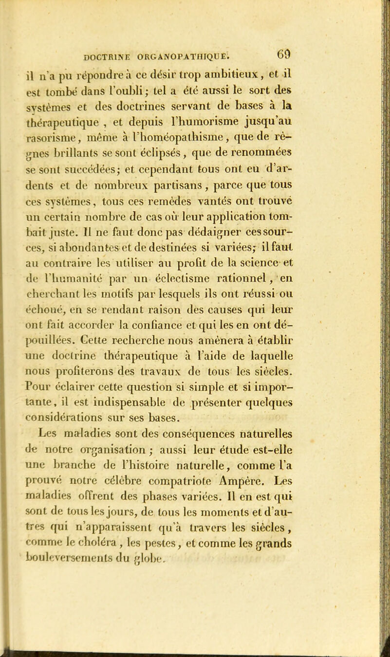 il n’a pu répondre à ce désir trop ambitieux, et il est tombé dans l’oubli ; tel a été aussi le sort des systèmes et des doctrines servant de bases à la thérapeutique , et depuis l’huraorisme jusqu’au rasorisme, même à l’homéopathisme, que de rè- gnes brillants se sont éclipsés, que de renommées se sont succédées; et cependant tous ont eu d’ar- dents et de nombreux partisans, parce que tous ces systèmes, tous ces remèdes yantés ont trouvé un certain nombre de cas où leur application tom- bait juste. Il ne faut donc pas dédaigner cessour- ces, si abondantes et de destinées si variées; il faut au contraire les utiliser au profit de la science et de l'humanité par un éclectisme rationnel, en cherchant les motifs par lesquels ils ont réussi ou échoué, en se rendant raison des causes qui leur ont fait accorder la confiance et qui les en ont dé- pouillées. Gette recherche nous amènera à établir une doctrine thérapeutique à l'aide de laquelle nous profiterons des travaux de tous les siècles. Pour éclairer cette question si simple et si impor- tante, il est indispensable de présenter quelques considérations sur ses bases. Les maladies sont des conséquences naturelles de notre organisation ; aussi leur étude est-elle une branche de l’histoire naturelle, comme l’a prouvé notre célèbre compatriote Ampère. Les maladies offrent des phases variées. 11 en est qui sont de tous les jours, de tous les moments et d’au- tres qui n’apparaissent qu’à travers les siècles, comme Je choléra , les pestes, et comme les grands bouleversements du globe.