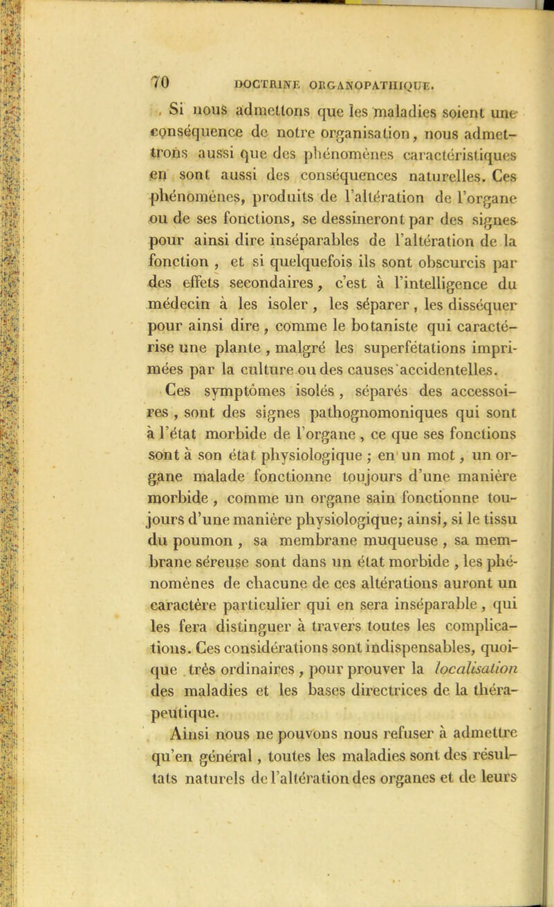 Si nous admettons que les maladies soient une conséquence de notre organisation, nous admet- trons aussi que des phénomènes caractéristiques en sont aussi des conséquences naturelles. Ces phénomènes, produits de l’altération de l’organe ou de ses fonctions, se dessineront par des signes pour ainsi dire inséparables de l’altération de la fonction , et si quelquefois ils sont obscurcis par des effets secondaires, c’est à l’intelligence du médecin à les isoler , les séparer, les disséquer pour ainsi dire , comme le botaniste qui caracté- rise une plante , malgré les superfétations impri- mées par la culture ou des causes accidentelles. Ces symptômes isolés, séparés des accessoi- res , sont des signes pathognomoniques qui sont à l’état morbide de l’organe , ce que ses fonctions sont à son état physiologique ; en un mot, un or- gane malade fonctionne toujours d’une manière morbide , comme un organe sain fonctionne tou- jours d’une manière physiologique; ainsi, si le tissu du poumon , sa membrane muqueuse , sa mem- brane séreuse sont dans un état morbide , les phé- nomènes de chacune de ces altérations auront un caractère particulier qui en sera inséparable, qui les fera distinguer à travers toutes les complica- tions. Ces considérations sont indispensables, quoi- que très ordinaires , pour prouver la localisation des maladies et les bases directrices de la théra- peutique. Ainsi nous ne pouvons nous refuser à admettre qu’en général, toutes les maladies sont des résul- tats naturels de l’altération des organes et de leurs