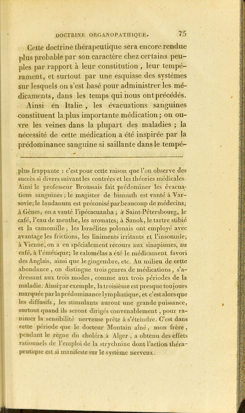 Cette doctrine thérapeutique sera encore rendue plus probable par son caractère chez certains peu- ples par rapport à leur constitution , leur tempé- rament, et surtout par une esquisse des systèmes sur lesquels on s’est basé pour administrer les mé- dicaments, dans les temps qui nous ont précédés. Ainsi én Italie , les évacuations sanguines constituent la plus importante médication; on ou- vre les veines dans la plupart des maladies ; la nécessité de cette médication a été inspirée par la prédominance sanguine si saillante dans le tempé- plus frappante : c’est pour cette raison que l’on observe des succès si divers suivant les contrées et les théories médicales. Ainsi le professeur Broussais fait prédominer les évacua- tions sanguines ; le magister de bismuth est vanté à Var- sovie; le laudanum est préconisé parbeaucoup de médecins; à Gènes, onavauté l’ipécacuanha ; à Saint-Pétersbourg, le café, l’eau de menthe, les aromates; à Sanok, le tartre stibié et la camomille ; les Israélites polonais ont employé avec avantage les frictions, les liniments irritants et l’insomnie; à A ienne, on a eu spécialement recours aux sinapismes, au café, à l’émétique; le calomélas a été le médicament favori des Anglais, ainsi que le gingembre, etc. Au milieu de cette abondance , on distingue trois genres de médications, s’a- dressant aux trois modes, comme aux trois périodes de la maladie. Ainsipar exemple, la troisième est presque toujours marquée par laprédominance lymphatique, et c’est alors que les diffusifs, les stimulants auront une grande puissance, surtout quand ils seront dirigés convenablement , pour ra- nimer la sensibilité nerveuse prête à s’éteindre. C’est dans cette période que le docteur Montain aîné, mon frère , pendant le règne du choléra à Alger , a obtenu des effets rationnels de l’emploi de la strychnine dont l’action théra- peutique est si manifeste sur le système nerveux.