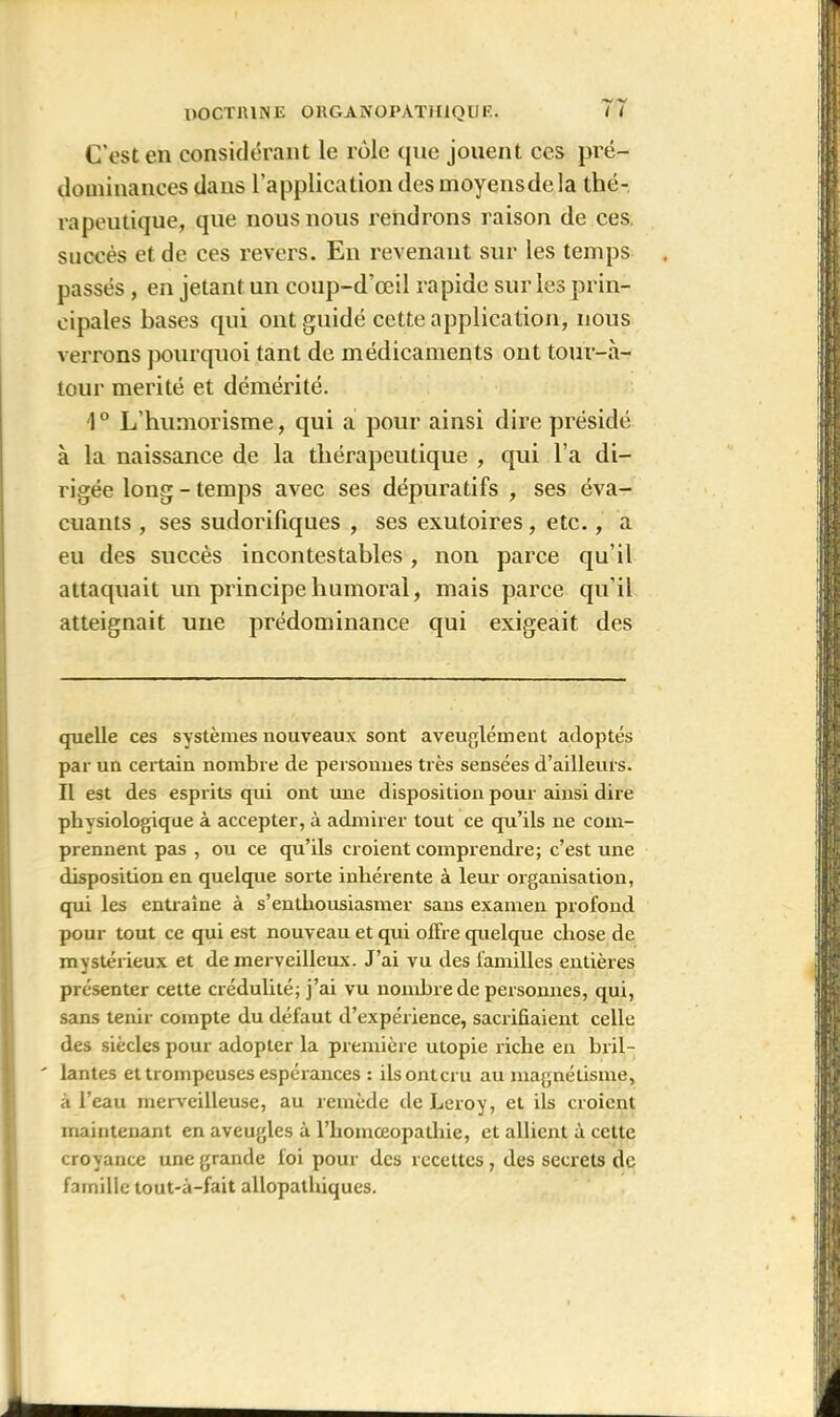 C’est en considérant le rôle que jouent ces pré- dominances dans l’application des moyens de la thé- rapeutique, que nous nous rendrons raison de ces succès et de ces revers. En revenant sur les temps passés , en jetant un coup-d’œil rapide sur les prin- cipales bases qui ont guidé cette application, nous verrons pourquoi tant de médicaments ont tour-à- tour mérité et démérité. 1° L’humorisme, qui a pour ainsi dire présidé à la naissance de la thérapeutique , qui l’a di- rigée long - temps avec ses dépuratifs , ses éva- cuants , ses sudorifiques , ses exutoires, etc., a eu des succès incontestables , non parce qu’il attaquait un principe humoral, mais parce qu’il atteignait une prédominance qui exigeait des quelle ces systèmes nouveaux sont aveuglément adoptés par un certain nombre de personnes très sensées d’ailleurs. Il est des esprits qui ont une disposition pour ainsi dire physiologique à accepter, à admirer tout ce qu’ils ne com- prennent pas , ou ce qu’ils croient comprendre; c’est une disposition en quelque sorte inhérente à leur organisation, qui les entraîne à s’enthousiasmer sans examen profond pour tout ce qui est nouveau et qui offre quelque chose de mystérieux et de merveilleux. J’ai vu des familles entières présenter cette crédulité; j’ai vu nombre de personnes, qui, sans tenir compte du défaut d’expérience, sacrifiaient celle des siècles pour adopter la première utopie riche en bril- ' lantes et trompeuses espérances : ilsontcru au magnétisme, à l’eau merveilleuse, au remède de Leroy, et ils croient maintenant en aveugles à l’homceopathie, et allient à cette croyance une grande foi pour des recettes, des secrets de famille tout-à-fait allopathiques.