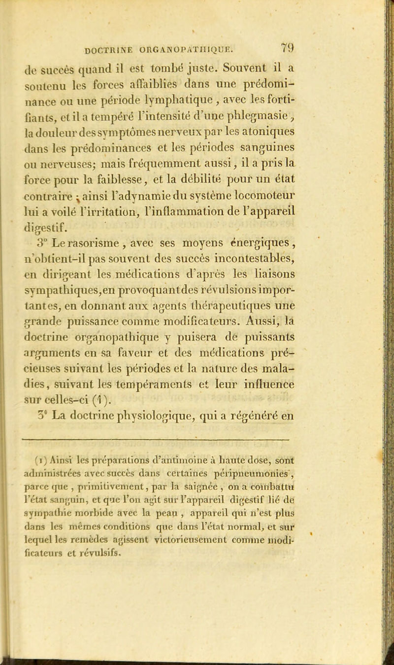 de succès quand il est tombé juste. Souvent il a soutenu les forces affaiblies dans une prédomi- nance ou une période lymphatique , avec les forti- fiants, et il a tempéré l’intensité d’une phlegmasie ? la douleur dessymptômes nerveux par les atoniques dans les prédominances et les périodes sanguines ou nerveuses; mais fréquemment aussi, il a pris la force pour la faiblesse, et la débilité pour un état contraire ^ ainsi l’adynamie du système locomoteur lui a voilé l’irritation, l’inflammation de l’appareil digestif. 3° Le rasorisme , avec ses moyens énergiques , n’obtient-il pas souvent des succès incontestables, en dirigeant les médications d’après les liaisons sympathiques,en provoquant des révulsions impor- tantes, en donnant aux agents thérapeutiques une grande puissance comme modificateurs. Aussi, la doctrine organopalbique y puisera de puissants arguments en sa faveur et des médications pré- cieuses suivant les périodes et la nature des mala- dies, suivant les tempéraments et leur influence sur celles-ci (1). 3° La doctrine physiologique, qui a régénéré en (i) Ainsi les préparations d’antimoine â haute dose, sont administrées avec succès dans certaines péripneumonies , parce que , primitivement, par la saignée , on a combattu l’état sanguin, et que l’on agit sur l’appareil digestif lié de sympathie morbide avec la peau , appareil qui n’est plus dans les mêmes conditioas que dans l’état normal, et sur lequel les remèdes agissent victorieusement comme modi- ficateurs et révulsifs.