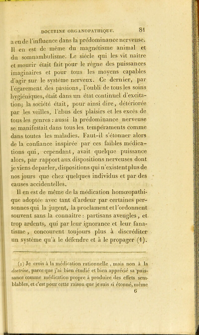 a eu de l’influence dans la prédominance nerveuse. Il en est de même du magnétisme animal et du somnambulisme. Le siècle qui les vit naitre et mourir était fait pour le règne des puissances imaginaires et pour tous les moyens capables d'agir sur le système nerveux. Ce dernier, par l'égarement des passions, l’oubli de tous les soins hygiéniques, était dans un état continuel d’excita- tion; la société était, pour ainsi dire, détériorée par les veilles, l’abus des plaisirs et les excès de tous les genres : aussi la prédominance nerveuse se manifestait dans tous les tempéraments comme dans toutes les maladies. Faut-il s’étonner alors de la confiance inspirée par ces faibles médica- tions qui, cependant, avait quelque puissance alors, par rapport aux dispositions nerveuses dont je viens deparler, dispositions qui n’existent plus de nos jours que chez quelques individus et par des causes accidentelles. Il en est de même de la médication homœopathi- que adoptée avec tant d’ardeur par certaines per- sonnes qui la jugent, la proclament et l’ordonnent souvent sans la connaître : partisans aveugles , et trop ardents, qui par leur ignorance et leur fana- tisme , concourent toujours plus à discréditer un système qu’à le défendre et à le propager (1). (i) Je crois à la médication rationnelle , mais non à la doctrine, parce que j’ai bien étudié et bien apprécié sa puis- sance comme médication propre à produire des effets sem- blables, et c’est pour cette raison que je suis si étonné, même G