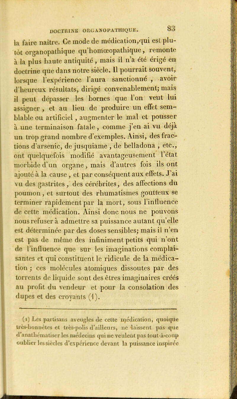 la faire naître. Ce mode de médication,qui est plu- tôt organopathique qu homœopathique, remonte à la plus haute antiquité, mais il n’a été érigé en doctrine que dans notre siècle. Il pourrait souvent, lorsque l’expérience l’aura sanctionné , avoir d’heureux résultats, dirigé convenablement; mais il peut dépasser les bornes que l’on veut lui assigner , et au lieu de produire un effet sem- blable ou artificiel, augmenter le mal et pousser à une terminaison fatale, comme j’en ai vu déjà un trop grand nombre d’exemples. Ainsi, des frac- tions d'arsenic, de jusquiame , de belladona , etc., ont quelquefois modifié avantageusement l’état morbide d'un organe, mais d’autres fois ils ont ajouté à la cause, et par conséquent aux effets. J’ai vu des gastrites, des cérébrites, des affections du poumon, et surtout des rhumatismes goutteux se terminer rapidement par la mort, sous l’influence de cette médication. Ainsi donc nous ne pouvons nous refuser à admettre sa puissance autant quelle est déterminée par des doses sensibles; mais il n’en est pas de même des infiniment petits qui n’ont de l’influence que sur les imaginations complai- santes et qui constituent le ridicule de la médica- tion ; ces molécules atomiques dissoutes par des torrents de liquide sont des êtres imaginaires créés au profit du vendeur et pour la consolation des dupes et des croyants (1). (i) Les partisans aveugles de cette médication, quoique très-honnêtes et très-polis d’ailleurs, ne laissent pas que d’anatliématiser les médecins qui ne veulent pas tout-à-coup oublier les siècles d'expérience devant la puissance inspirée