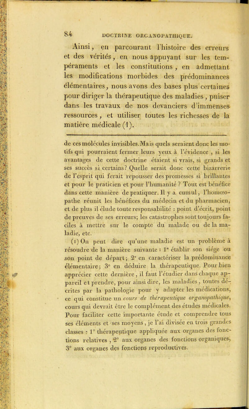 Ainsi, en parcourant l'histoire des erreurs et des vérités, en nous appuyant sur les tem- péraments et les constitutions , en admettant les modifications morbides des prédominances élémentaires, nous avons des bases plus certaines pour diriger la thérapeutique des maladies, puiser dans les travaux de nos devanciers d’immenses ressources, et utiliser toutes les richesses de la matière médicale (1). de ces molécules invisibles.Mais quels seraient donc les mo- tifs qui pourraient fermer leurs yeux à l’évidence , si les avantages de cette doctrine étaient si vrais, si grands et ses succès si certains? Quelle serait donc cette bizarrerie de l’esprit qui ferait repousser des promesses si brillantes et pour le praticien et pour l’humanité ? Tout est bénéfice dans cette manière de pratiquer. Il y a cumul, l’homœo- pathe réunit les bénéfices du médecin et du pharmacien, et de plus il élude toute responsabilité : point d’écrit, point de preuves de ses erreurs; les catastrophes sont toujours fa- ciles à mettre sur le compte du malade ou de la ma- ladie, etc. (i) On peut dire qu’une maladie est un problème à résoudre de la manière suivante: 1° établir son siège ou son point de départ ; 2° en caractériser la prédominance élémentaire; 3° en déduire la thérapeutique. Pour bien apprécier cette dernière, il faut l’étudier dans chaque ap- pareil et prendre, pour ainsi dire, les maladies , toutes dé- crites par la pathologie pour y adapter les médications, ce qui constitue un cours de thérapeutique organopathique, cours qui devrait être le complément des études médicales. Pour faciliter cette importante étude et comprendre tous ses éléments et ses moyens, je l’ai divisée en trois grandes classes : 1° thérapeutique appliquée aux organes des fonc- tions relatives , 2° aux organes des fonctions organiques, 3° aux organes des fondions reproductives.