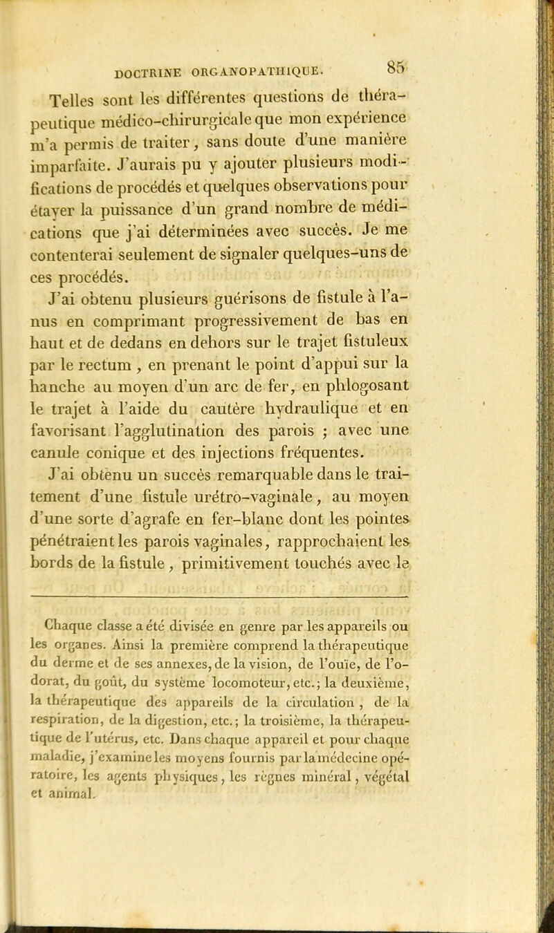 Telles sont les différentes questions de théra- peutique médico-chirurgicale que mon expérience m’a permis de traiter, sans doute d’une manière imparfaite. J’aurais pu y ajouter plusieurs modi- fications de procédés et quelques observations pour étayer la puissance d’un grand nombre de médi- cations que j’ai déterminées avec succès. Je me contenterai seulement de signaler quelques-uns de ces procédés. J’ai obtenu plusieurs guérisons de fistule à l’a- nus en comprimant progressivement de bas en haut et de dedans en dehors sur le trajet fistuleux par le rectum , en prenant le point d’appui sur la hanche au moyen d’un arc de fer, en phlogosant le trajet à l’aide du cautère hydraulique et en favorisant l’agglutination des parois ; avec une canule conique et des injections fréquentes. J’ai obtenu un succès remarquable dans le trai- tement d’une fistule urétro-vaginale, au moyen d’une sorte d’agrafe en fer-blanc dont les pointes pénétraient les parois vaginales, rapprochaient les bords de la fistule , primitivement touchés avec le Chaque classe a été divisée eu genre par les appareils ou les organes. Ainsi la première comprend la thérapeutique du derme et de ses annexes, de la vision, de l’ouïe, de l’o- dorat, du goût, du système locomoteur,etc.; la deuxième, la thérapeutique des appareils de la circulation , de la respiration, de la digestion, etc.; la troisième, la thérapeu- tique de l’utérus, etc. Dans chaque appareil et pour chaque maladie, j’examine les moyens fournis par la médecine opé- ratoire, les agents physiques, les règnes minéral, végétal et animal.