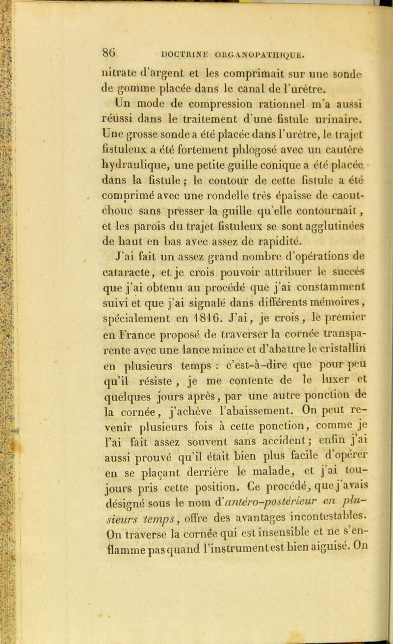 nitrate d’argent et les comprimait sur une sonde de gomme placée dans le canal de lurètre. Un mode de compression rationnel m’a aussi réussi dans le traitement d’une fistule urinaire. Une grosse sonde a été placée dans l’urètre, le trajet fistuleux a été fortement phlogosé avec un cautère hydraulique, une petite guille conique a été placée dans la fistule ; le contour de cette fistule a été comprimé avec une rondelle très épaisse de caout- chouc sans presser la guille qu’elle contournait, et les parois du trajet fistuleux se sont agglutinées de haut en bas avec assez de rapidité. J’ai fait un assez grand nombre d’opérations de cataracte, et je crois pouvoir attribuer le succès que j’ai obtenu au procédé que j’ai constamment suivi et que j’ai signalé dans différents mémoires, spécialement en 1816. J’ai, je crois, le premier en France proposé de traverser la cornée transpa- rente avec une lance mince et d’abattre le cristallin en plusieurs temps : c’est-à-dire que pour peu qu’il résiste , je me contente de le luxer et quelques jours après, par une autre ponction de la cornée, j’achève l’abaissement. On peut re- venir plusieurs fois à cette ponction, comme je l’ai fait assez souvent sans accident ; enfin j ai aussi prouvé qu’il était bien plus facile d opérer en se plaçant derrière le malade, et j’ai tou- jours pris cette position. Ce procédé, que j avais désigné sous le nom d'antéro-postérieur en plu- sieurs temps, offre des avantages incontestables. On traverse la cornée qui est insensible et ne s en- flamme pasquand l’instrument est. bien aiguise. On