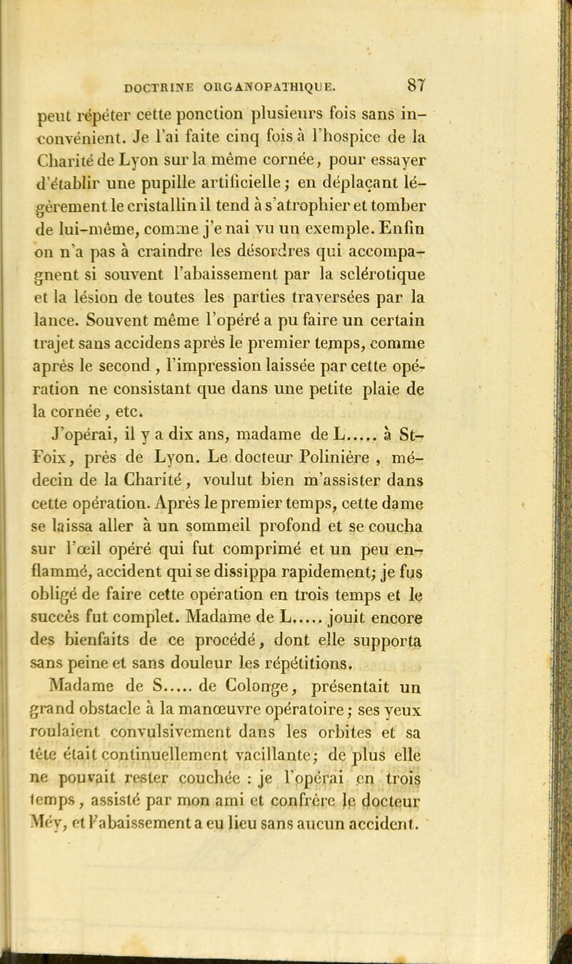 peut répéter cette ponction plusieurs fois sans in- convénient. Je l’ai faite cinq fois à l'hospice de la Charité de Lyon sur la même cornée, pour essayer d’établir une pupille artificielle ; en déplaçant lé- gèrement le cristallin il tend à s’atrophier et tomber de lui-même, comme j’e nai vu un exemple. Enfin on n’a pas à craindre les désordres qui accompa- gnent si souvent l’abaissement par la sclérotique et la lésion de toutes les parties traversées par la lance. Souvent même l’opéré a pu faire un certain trajet sans accidens après le premier temps, comme après le second , l’impression laissée par cette opé- ration ne consistant que dans une petite plaie de la cornée, etc. J’opérai, il y a dix ans, madame de L à St- Foix, près de Lyon. Le docteur Polinière , mé- decin de la Charité, voulut bien m’assister dans cette opération. Après le premier temps, cette dame se laissa aller à un sommeil profond et se coucha sur l’œil opéré qui fut comprimé et un peu en- flammé, accident qui se dissippa rapidement; je fus obligé de faire cette opération en trois temps et le succès fut complet. Madame de L jouit encore des bienfaits de ce procédé, dont elle supporta sans peine et sans douleur les répétitions. Madame de S de Colonge, présentait un grand obstacle à la manœuvre opératoire ; ses yeux roulaient convulsivement dans les orbites et sa tète était continuellement vacillante; déplus elle ne pouvait rester couchée : je l’opérai en trois temps, assisté par mon ami et confrère Je docteur Méy, et l’abaissement a eu lieu sans aucun accident. *