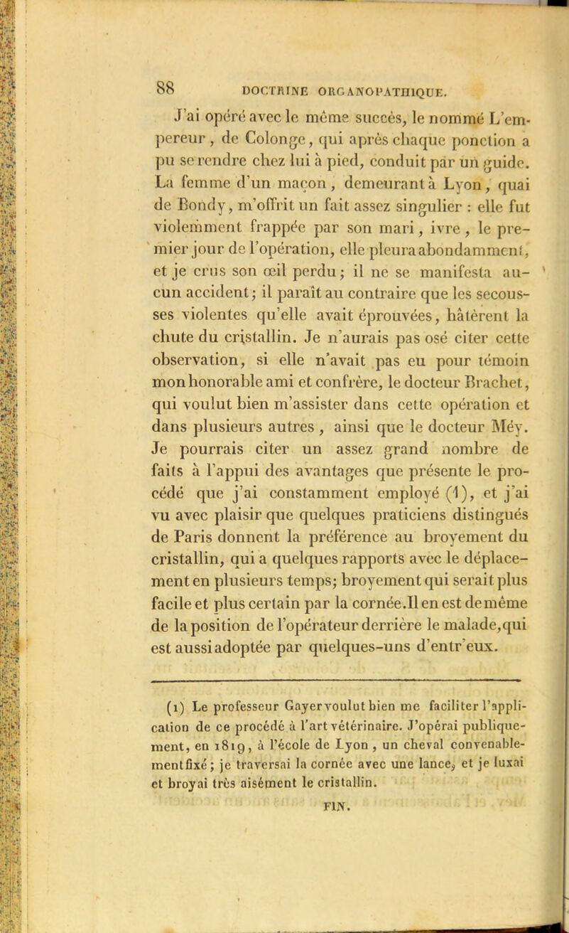 J’ai opéré avec le même succès, le nommé L’em- pereur , de Colongc, qui après chaque ponction a pu se rendre chez lui à pied, conduit par un guide. La femme d’un maçon, demeurant à Lyon, quai de Bondy, m’offrit un fait assez singulier : elle fut violemment frappée par son mari, ivre , le pre- mier jour de l’opération, elle pleura abondamment,' et je crus son œil perdu ; il ne se manifesta au- cun accident ; il paraît au contraire que les secous- ses violentes qu’elle avait éprouvées, hâtèrent la chute du cristallin. Je n’aurais pas osé citer cette observation, si elle n’avait pas eu pour témoin mon honorable ami et confrère, le docteur Brachet, qui voulut bien m’assister dans cette opération et dans plusieurs autres , ainsi que le docteur Méy. Je pourrais citer un assez grand nombre de faits à l’appui des avantages que présente le pro- cédé que j’ai constamment employé (1), et j’ai vu avec plaisir que quelques praticiens distingués de Paris donnent la préférence au broyement du cristallin, qui a quelques rapports avec le déplace- ment en plusieurs temps; broyement qui serait plus facile et plus certain par la cornée.Ilenest demème de la position de l’opérateur derrière le malade,qui est aussi adoptée par quelques-uns d’entreux. (1) Le professeur Gayervoulut bien me faciliter l'appli- cation de ce procédé à l’art vétérinaire. J’opérai publique- ment, en 1819, à l’école de Lyon , un cheval convenable- mentfixé; je traversai la cornée avec une lance, et je luxai et broyai très aisément le cristallin.