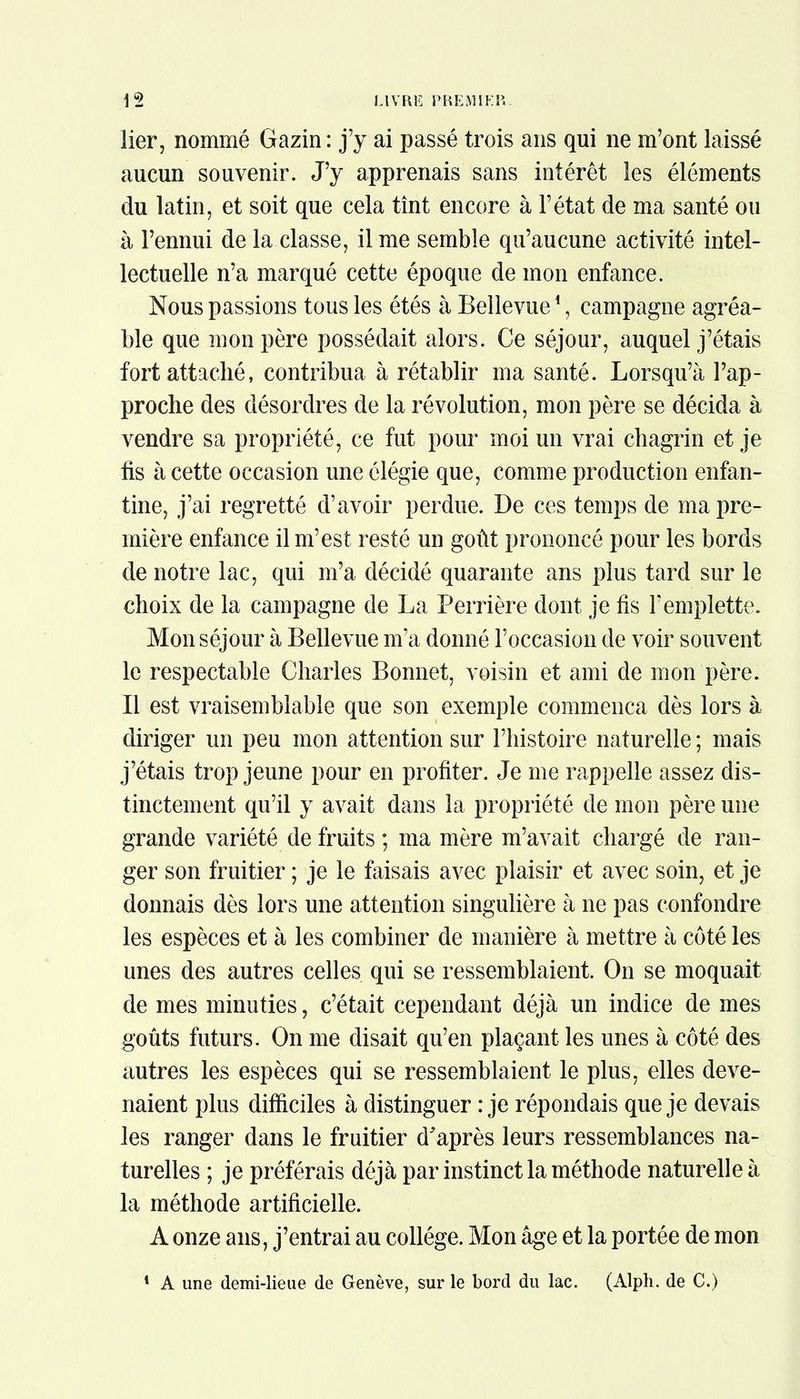 lier, nommé Gazin : j'y ai passé trois ans qui ne m'ont laissé aucun souvenir. J'y apprenais sans intérêt les éléments du latin, et soit que cela tînt encore à l'état de ma santé ou à l'ennui de la classe, il me semble qu'aucune activité intel- lectuelle n'a marqué cette époque de mon enfance. Nous passions tous les étés à Belle vue1, campagne agréa- ble que mon père possédait alors. Ce séjour, auquel j'étais fort attaché, contribua à rétablir ma santé. Lorsqu'à l'ap- proche des désordres de la révolution, mon père se décida à vendre sa propriété, ce fut pour moi un vrai chagrin et je fis à cette occasion une élégie que, comme production enfan- tine, j'ai regretté d'avoir perdue. De ces temps de ma pre- mière enfance il m'est resté un goût prononcé pour les bords de notre lac, qui m'a décidé quarante ans plus tard sur le choix de la campagne de La Perrière dont je fis l'emplette. Mon séjour à Belle vue m'a donné l'occasion de voir souvent le respectable Charles Bonnet, voisin et ami de mon père. Il est vraisemblable que son exemple commença dès lors à diriger un peu mon attention sur l'histoire naturelle ; mais j'étais trop jeune pour en profiter. Je me rappelle assez dis- tinctement qu'il y avait dans la propriété de mon père une grande variété de fruits ; ma mère m'avait chargé de ran- ger son fruitier ; je le faisais avec plaisir et avec soin, et je donnais dès lors une attention singulière à ne pas confondre les espèces et à les combiner de manière à mettre à coté les unes des autres celles qui se ressemblaient. On se moquait de mes minuties, c'était cependant déjà un indice de mes goûts futurs. On me disait qu'en plaçant les unes à côté des autres les espèces qui se ressemblaient le plus, elles deve- naient plus difficiles à distinguer : je répondais que je devais les ranger dans le fruitier d'après leurs ressemblances na- turelles ; je préférais déjà par instinct la méthode naturelle à la méthode artificielle. A onze ans, j'entrai au collège. Mon âge et la portée de mon 1 A une demi-lieue de Genève, sur le bord du lac. (Alph. de C.)