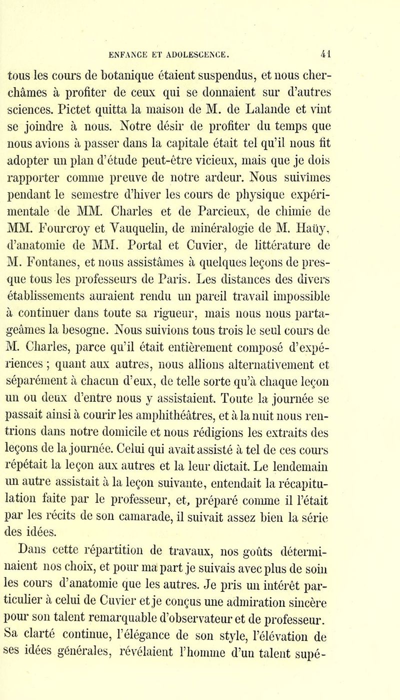 tous les cours de botanique étaient suspendus, et nous cher- châmes à profiter de ceux qui se donnaient sur d'autres sciences. Pictet quitta la maison de M. de Lalande et vint se joindre à nous. Notre désir de profiter du temps que nous avions à passer dans la capitale était tel qu'il nous fit adopter un plan d'étude peut-être vicieux, mais que je dois rapporter comme preuve de notre ardeur. Nous suivîmes pendant le semestre d'hiver les cours de physique expéri- mentale de MM. Charles et de Parcieux, de chimie de MM. Fourcroy et Vauquelin, de minéralogie de M. Hauy, d'anatomie de MM. Portai et Cuvier, de littérature de M. Fontanes, et nous assistâmes à quelques leçons de pres- que tous les professeurs de Paris. Les distances des divers établissements auraient rendu un pareil travail impossible à continuer dans toute sa rigueur, mais nous nous parta- geâmes la besogne. Nous suivions tous trois le seul cours de M. Charles, parce qu'il était entièrement composé d'expé- riences ; quant aux autres, nous allions alternativement et séparément à chacun d'eux, de telle sorte qu'à chaque leçon un ou deux d'entre nous y assistaient. Toute la journée se passait ainsi à courir les amphithéâtres, et à la nuit nous ren- trions dans notre domicile et nous rédigions les extraits des leçons de la journée. Celui qui avait assisté à tel de ces cours répétait la leçon aux autres et la leur dictait. Le lendemain un autre assistait à la leçon suivante, entendait la récapitu- lation faite par le professeur, et, préparé comme il l'était par les récits de son camarade, il suivait assez bien la série des idées. Dans cette répartition de travaux, nos goûts détermi- naient nos choix, et pour ma part je suivais avec plus de soin les cours d'anatomie que les autres. Je pris un intérêt par- ticulier à celui de Cuvier et je conçus une admiration sincère pour son talent remarquable d'observateur et de professeur. Sa clarté continue, l'élégance de son style, l'élévation de ses idées générales, révélaient l'homme d'un talent supé-