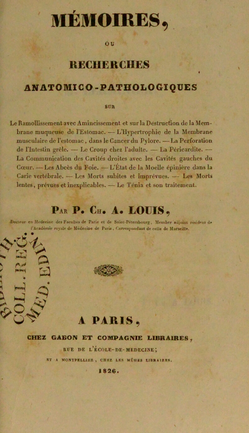 ou RECHERCHES « ANATOMICO-PATHOLOGIQUES SDH Le Ramollissement avec Amincissement et sur la Destruction tic la Mem- brane muqueuse de l’Estomac. — L’Hypertrophie de la Membrane musculaire de l’estomac, dans le Cancer du Pylore. —La Perforation de l’Intestin grêle. — Le Croup chez, l’adulte. — La Péricardite. — La Communication des Cavités droites avec les Cavités gauches du Cœur. —Les Abcès du Foie. — L’État de la Moelle épinière dans la Carie vertébrale. — Les Morts subites et imprévues. — Les Morts lentes, prévues et inexplicables. — Le Ténia et son traitement. Par P. Ch. A. LOUIS, Docteur en Médecine de» Facultés de Pari* cl de Saint-Pétersbourg. Membre adjoint résident de l'Académie royale de Médeciue de Paris, f.orrespondaut de celle de Marseille. • • A PARIS, CHEZ GABON ET COMPAGNIE LIBRAIRES, ree de l’école-de-medecuve; RT A MOKTPRLUBn , CHEZ LKS ni*.MES LIBHAIRKS. 1826.
