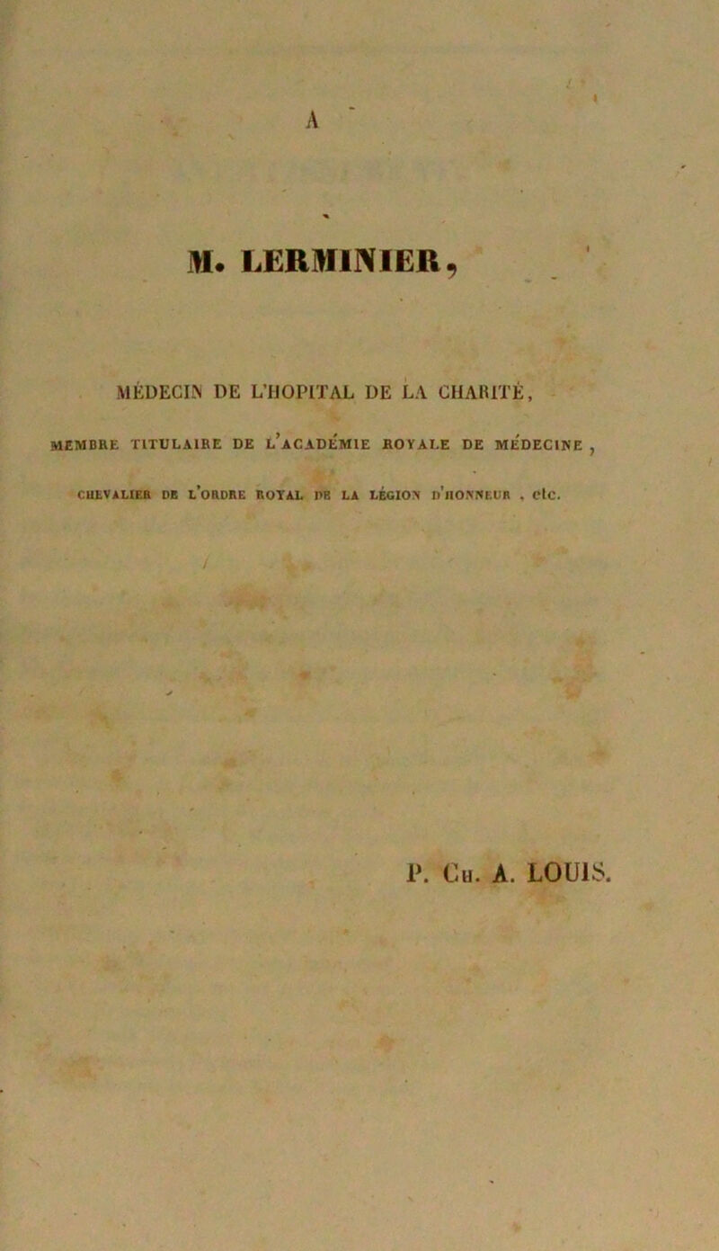 A M. LERMINIER, MÉDECIN DE L’HOPITAL DE LA CHARITÉ, membre titulaire de l’académie royale de médecine , CUEVALIER DE L’ORDRE ROYAL PR LA LEGION p’ilONNKUF . etc. P. Ch. A. LOUIS